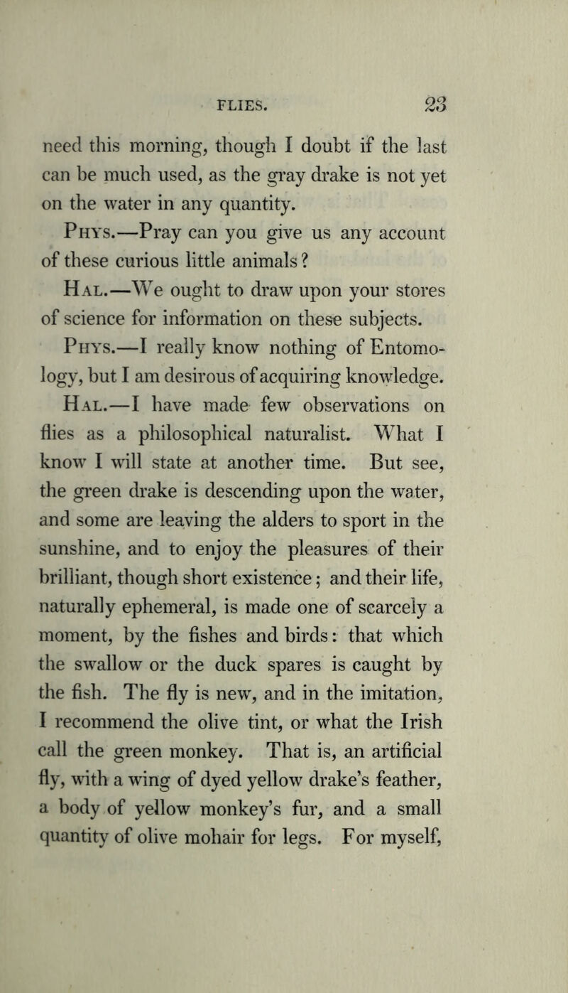 need this morning, though I doubt if the last can be much used, as the gray drake is not yet on the water in any quantity. Phys.—Pray can you give us any account of these curious little animals ? Hal.—W e ought to draw upon your stores of science for information on these subjects. Phys.—I really know nothing of Entomo- logy, but I am desirous of acquiring knowledge. Hal.—I have made few observations on flies as a philosophical naturalist. What I know I will state at another time. But see, the green drake is descending upon the water, and some are leaving the alders to sport in the sunshine, and to enjoy the pleasures of their brilliant, though short existence; and their life, naturally ephemeral, is made one of scarcely a moment, by the fishes and birds: that which the swallow or the duck spares is caught by the fish. The fly is new, and in the imitation, I recommend the olive tint, or what the Irish call the green monkey. That is, an artificial fly, with a wing of dyed yellow drake’s feather, a body of yellow monkey’s fur, and a small quantity of olive mohair for legs. For myself,