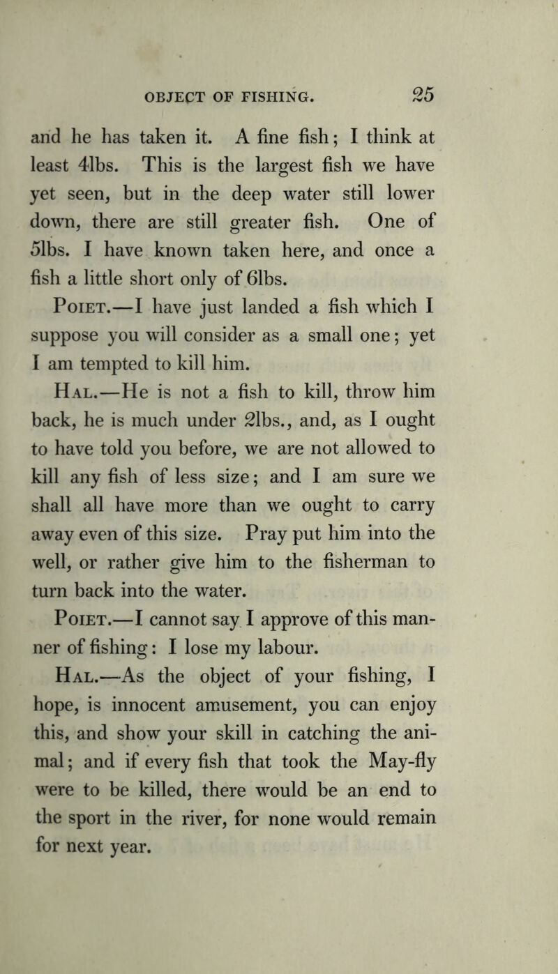 and he has taken it. A fine fish; I think at least 41bs. This is the largest fish we have yet seen, but in the deep water still lower down, there are still greater fish. One of 51bs. I have known taken here, and once a fish a little short only of 61bs. Poiet.—I have just landed a fish which I suppose you will consider as a small one; yet I am tempted to kill him. Hal.—He is not a fish to kill, throw him back, he is much under 21bs., and, as I ought to have told you before, we are not allowed to kill any fish of less size; and I am sure we shall all have more than we ought to carry away even of this size. Pray put him into the well, or rather give him to the fisherman to turn back into the water. Poiet.—I cannot say I approve of this man- ner of fishing: I lose my labour. Hal.—As the object of your fishing, I hope, is innocent amusement, you can enjoy this, and show your skill in catching the ani- mal ; and if every fish that took the May-fly were to be killed, there would be an end to the sport in the river, for none would remain for next year.