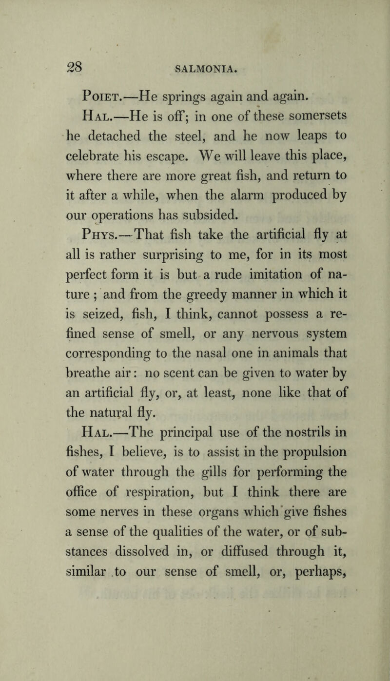 Poiet.—He springs again and again. Hal.—He is off; in one of these somersets he detached the steel, and he now leaps to celebrate his escape. We will leave this place, where there are more great fish, and return to it after a while, when the alarm produced by our operations has subsided. Phys.—That fish take the artificial fly at all is rather surprising to me, for in its most perfect form it is but a rude imitation of na- ture ; and from the greedy manner in which it is seized, fish, I think, cannot possess a re- fined sense of smell, or any nervous system corresponding to the nasal one in animals that breathe air: no scent can be given to water by an artificial fly, or, at least, none like that of the natural fly. Hal.—The principal use of the nostrils in fishes, I believe, is to assist in the propulsion of water through the gills for performing the office of respiration, but I think there are some nerves in these organs which give fishes a sense of the qualities of the water, or of sub- stances dissolved in, or diffused through it, similar to our sense of smell, or, perhaps,