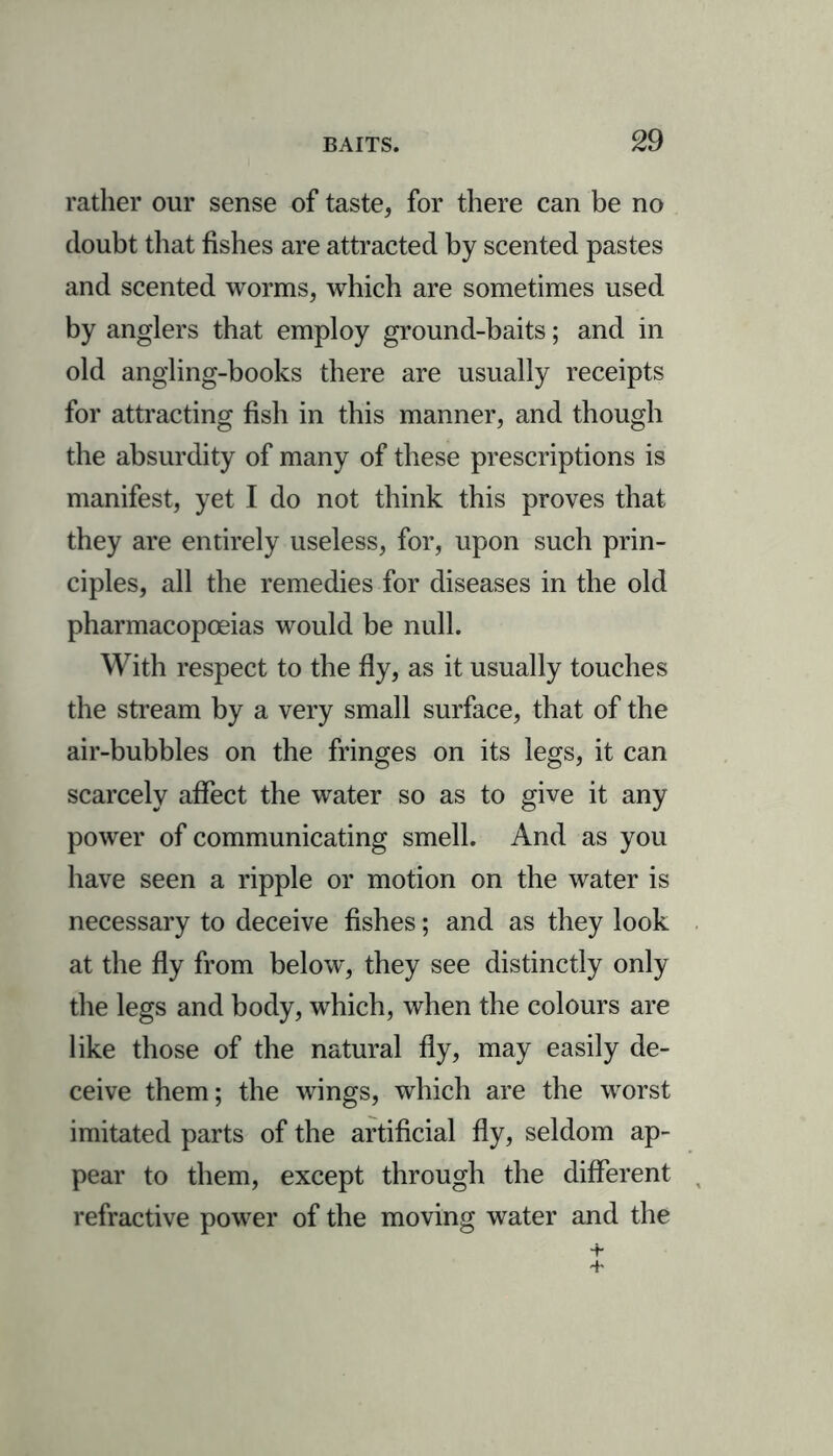 rather our sense of taste, for there can be no doubt that fishes are attracted by scented pastes and scented worms, which are sometimes used by anglers that employ ground-baits; and in old angling-books there are usually receipts for attracting fish in this manner, and though the absurdity of many of these prescriptions is manifest, yet I do not think this proves that they are entirely useless, for, upon such prin- ciples, all the remedies for diseases in the old pharmacopoeias would be null. With respect to the fly, as it usually touches the stream by a very small surface, that of the air-bubbles on the fringes on its legs, it can scarcely affect the water so as to give it any power of communicating smell. And as you have seen a ripple or motion on the water is necessary to deceive fishes; and as they look at the fly from below, they see distinctly only the legs and body, which, when the colours are like those of the natural fly, may easily de- ceive them; the wings, which are the worst imitated parts of the artificial fly, seldom ap- pear to them, except through the different refractive power of the moving water and the