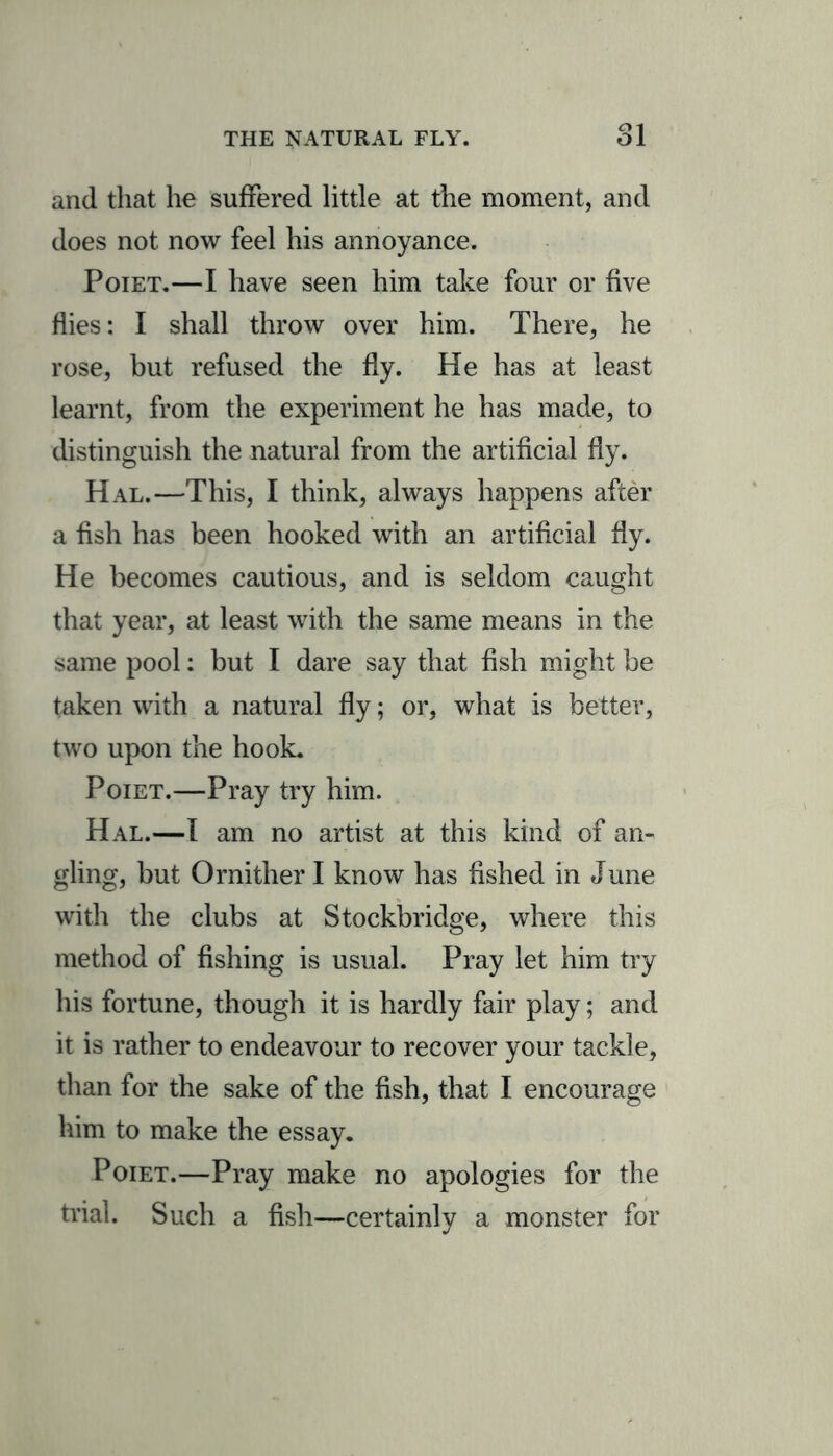 THE NATURAL FLY. Cl 1 Ol and that he suffered little at the moment, and does not now feel his annoyance. Poiet.—I have seen him take four or five flies: I shall throw over him. There, he rose, but refused the fly. He has at least learnt, from the experiment he has made, to distinguish the natural from the artificial fly. Hal.—This, I think, always happens after a fish has been hooked with an artificial fly. He becomes cautious, and is seldom caught that year, at least with the same means in the same pool: but I dare say that fish might be taken with a natural fly; or, what is better, two upon the hook. Poiet.—Pray try him. Hal.—I am no artist at this kind of an- gling, but Ornither I know has fished in June with the clubs at Stockbridge, where this method of fishing is usual. Pray let him try his fortune, though it is hardly fair play; and it is rather to endeavour to recover your tackle, than for the sake of the fish, that I encourage him to make the essay. Poiet.—Pray make no apologies for the trial. Such a fish—certainly a monster for