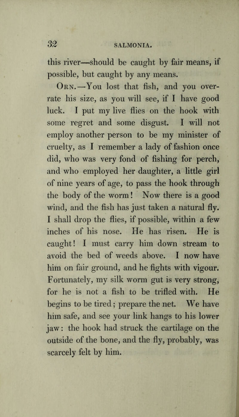 this river—should be caught by fair means, if possible, but caught by any means. Orn.—You lost that fish, and you over- rate his size, as you will see, if I have good luck. I put my live flies on the hook with some regret and some disgust. I will not employ another person to be my minister of cruelty, as I remember a lady of fashion once did, who was very fond of fishing for perch, and who employed her daughter, a little girl of nine years of age, to pass the hook through the body of the worm! Now there is a good wind, and the fish has just taken a natural fly. I shall drop the flies, if possible, within a few inches of his nose. He has risen. He is caught! I must carry him down stream to avoid the bed of weeds above. I now have him on fair ground, and he fights with vigour. Fortunately, my silk worm gut is very strong, for he is not a fish to be trifled with. He begins to be tired; prepare the net. We have him safe, and see your link hangs to his lower jaw: the hook had struck the cartilage on the outside of the bone, and the fly, probably, was scarcely felt by him.