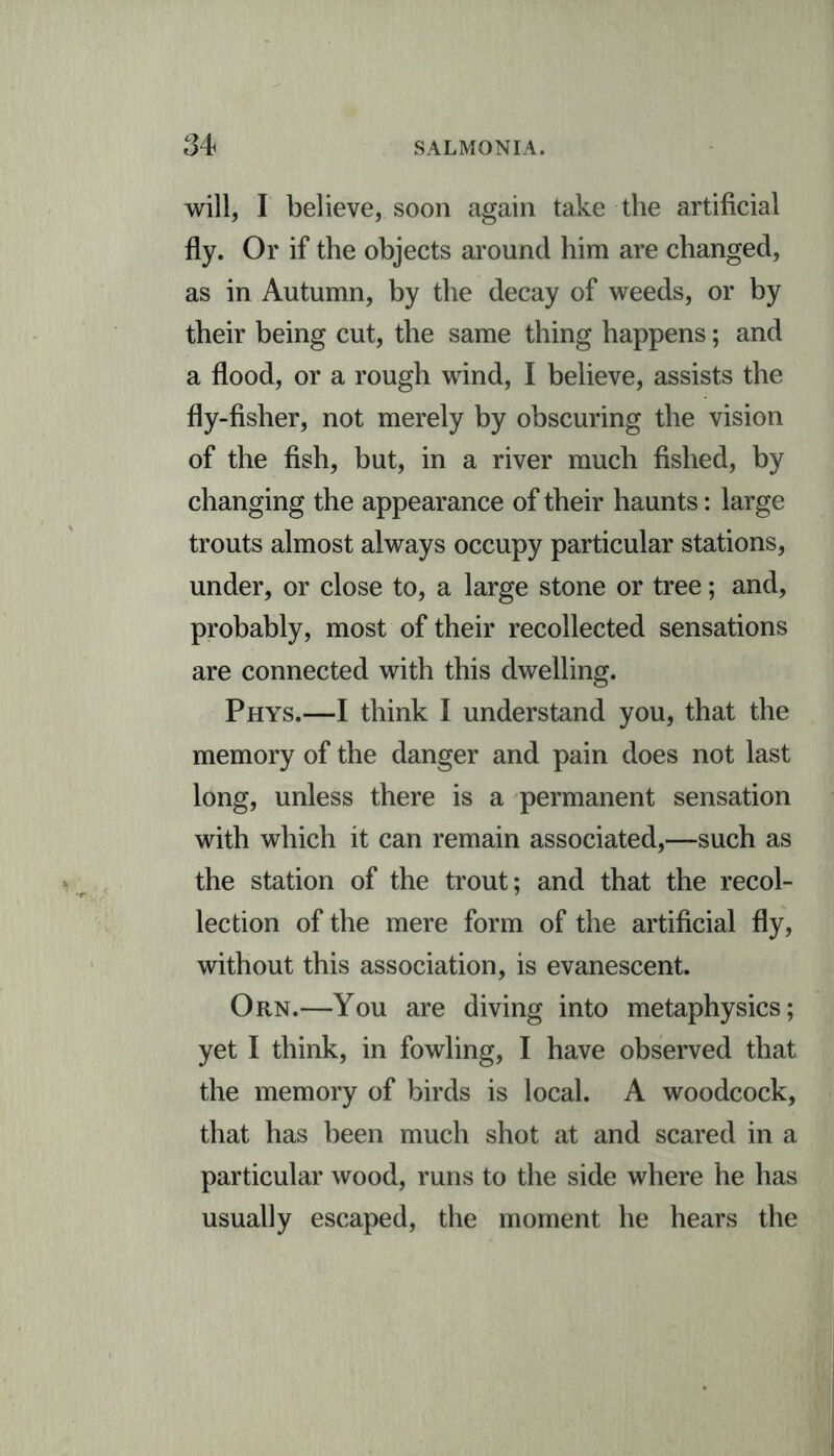 will, I believe, soon again take the artificial fly. Or if the objects around him are changed, as in Autumn, by the decay of weeds, or by their being cut, the same thing happens; and a flood, or a rough wind, I believe, assists the fly-fisher, not merely by obscuring the vision of the fish, but, in a river much fished, by changing the appearance of their haunts: large trouts almost always occupy particular stations, under, or close to, a large stone or tree; and, probably, most of their recollected sensations are connected with this dwelling. Phys.—I think I understand you, that the memory of the danger and pain does not last long, unless there is a permanent sensation with which it can remain associated,—such as the station of the trout; and that the recol- lection of the mere form of the artificial fly, without this association, is evanescent. Orn.—You are diving into metaphysics; yet I think, in fowling, I have observed that the memory of birds is local. A woodcock, that has been much shot at and scared in a particular wood, runs to the side where he has usually escaped, the moment he hears the