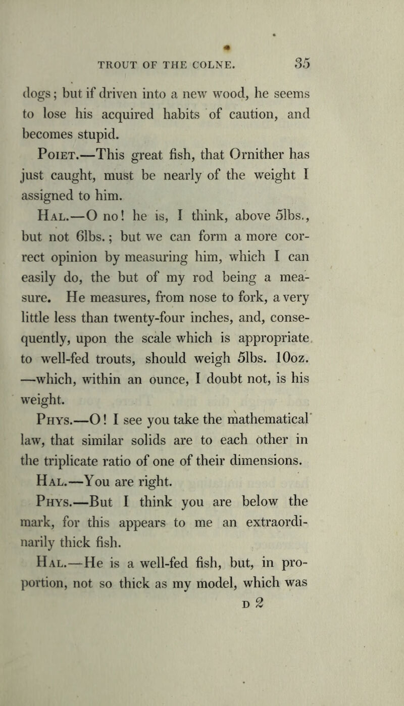 dogs; but if driven into a new wood, he seems to lose his acquired habits of caution, and becomes stupid. Poiet.—This great fish, that Ornither has just caught, must be nearly of the weight I assigned to him. Hal.—O no! he is, I think, above 51bs., but not 61bs.; but we can form a more cor- rect opinion by measuring him, which I can easily do, the but of my rod being a mea- sure. He measures, from nose to fork, a very little less than twenty-four inches, and, conse- quently, upon the scale which is appropriate to well-fed trouts, should weigh 51bs. lOoz. —which, within an ounce, I doubt not, is his weight. Phys.—O! I see you take the mathematical law, that similar solids are to each other in the triplicate ratio of one of their dimensions. Hal.—You are right. Phys.—But I think you are below the mark, for this appears to me an extraordi- narily thick fish. Hal.—He is a well-fed fish, but, in pro- portion, not so thick as my model, which was d 2