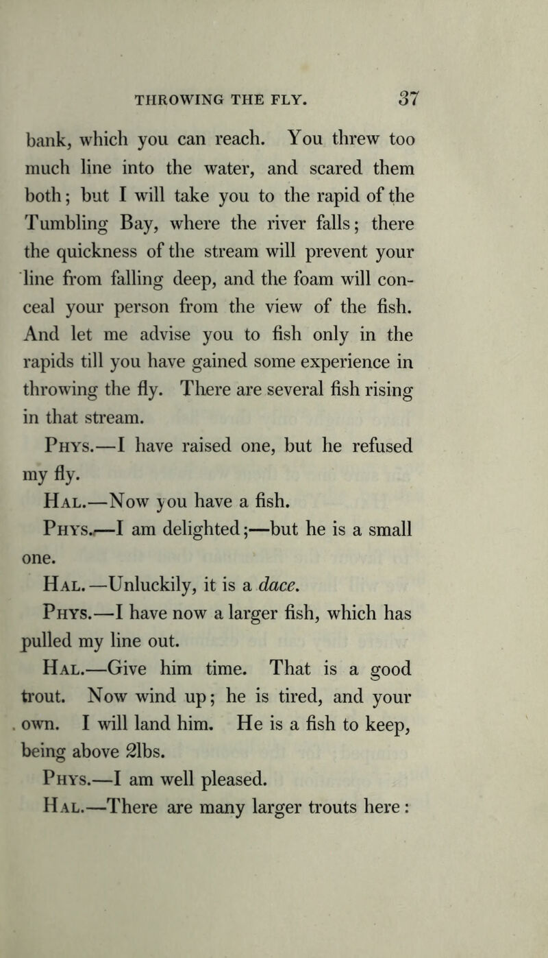 bank, which you can reach. You threw too much line into the water, and scared them both; but I will take you to the rapid of the Tumbling Bay, where the river falls; there the quickness of the stream will prevent your line from falling deep, and the foam will con- ceal your person from the view of the fish. And let me advise you to fish only in the rapids till you have gained some experience in throwing the fly. There are several fish rising in that stream. Phys.—I have raised one, but he refused my fly. Hal.—Now you have a fish. Phys.;—I am delighted;—but he is a small one. Hal.—Unluckily, it is a dace. Phys.—I have now a larger fish, which has pulled my line out. Hal.—Give him time. That is a good trout. Now wind up; he is tired, and your own. I will land him. He is a fish to keep, being above 2\bs. Phys.—I am well pleased. Hal.—There are many larger trouts here :