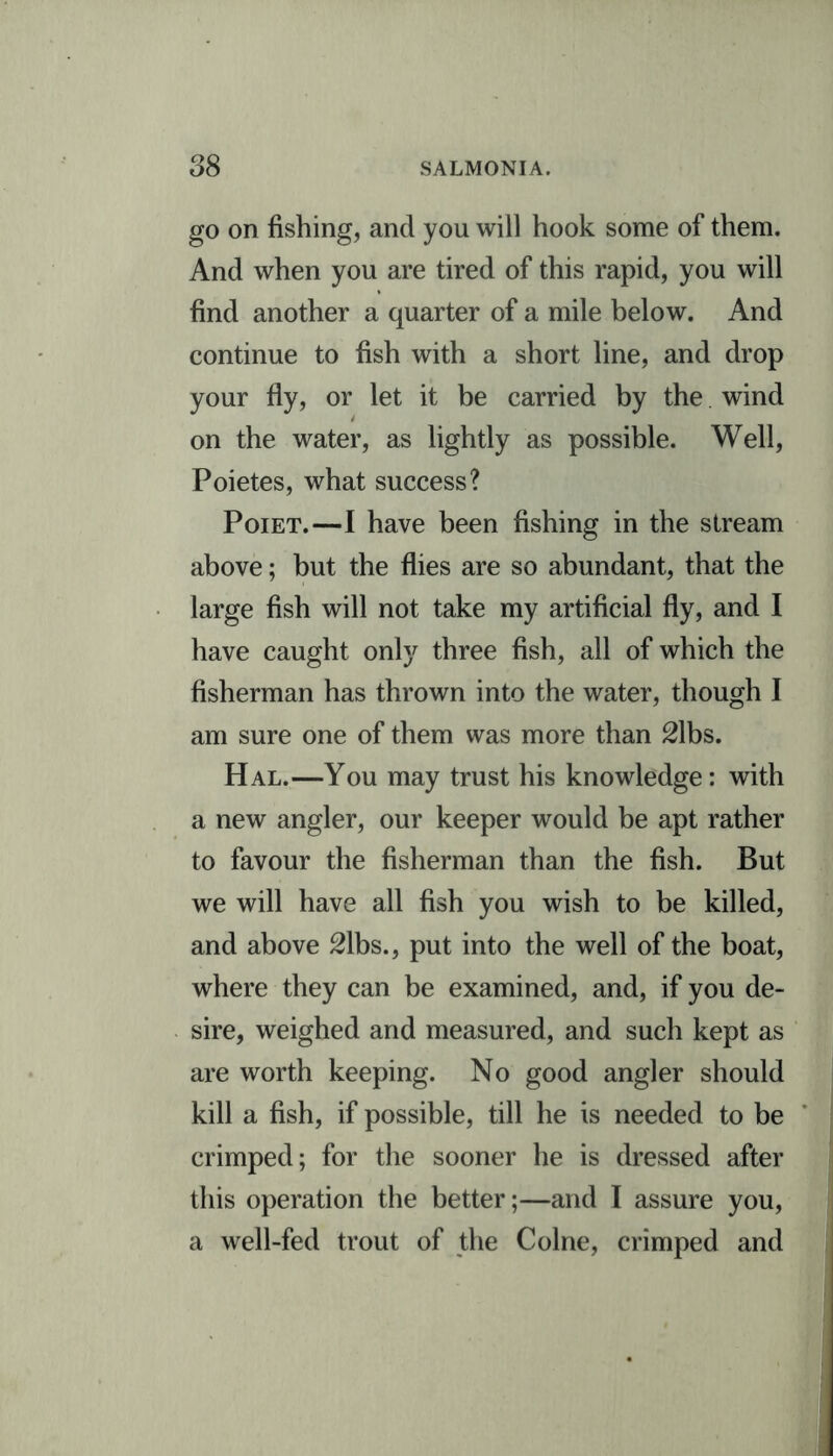 go on fishing, and you will hook some of them. And when you are tired of this rapid, you will find another a quarter of a mile below. And continue to fish with a short line, and drop your fly, or let it be carried by the wind on the water, as lightly as possible. Well, Poietes, what success? Poiet.—I have been fishing in the stream above; but the flies are so abundant, that the large fish will not take my artificial fly, and I have caught only three fish, all of which the fisherman has thrown into the water, though I am sure one of them was more than 21bs. Hal.—You may trust his knowledge: with a new angler, our keeper would be apt rather to favour the fisherman than the fish. But we will have all fish you wish to be killed, and above 21bs., put into the well of the boat, where they can be examined, and, if you de- sire, weighed and measured, and such kept as are worth keeping. No good angler should kill a fish, if possible, till he is needed to be crimped; for the sooner he is dressed after this operation the better;—and I assure you, a well-fed trout of the Colne, crimped and