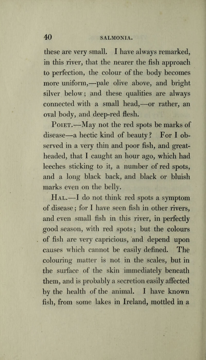 these are very small. I have always remarked, in this river, that the nearer the fish approach to perfection, the colour of the body becomes more uniform,—pale olive above, and bright silver below; and these qualities are always connected with a small head,—or rather, an oval body, and deep-red flesh. Poiet.—May not the red spots be marks of disease—a hectic kind of beauty ? For I ob- served in a very thin and poor fish, and great- headed, that I caught an hour ago, which had leeches sticking to it, a number of red spots, and a long black back, and black or bluish marks even on the belly. Hal.—I do not think red spots a symptom of disease; for I have seen fish in other rivers, and even small fish in this river, in perfectly good season, with red spots; but the colours of fish are very capricious, and depend upon causes which cannot be easily defined. The colouring matter is not in the scales, but in the surface of the skin immediately beneath them, and is probably a secretion easily affected by the health of the animal. I have known fish, from some lakes in Ireland, mottled in a