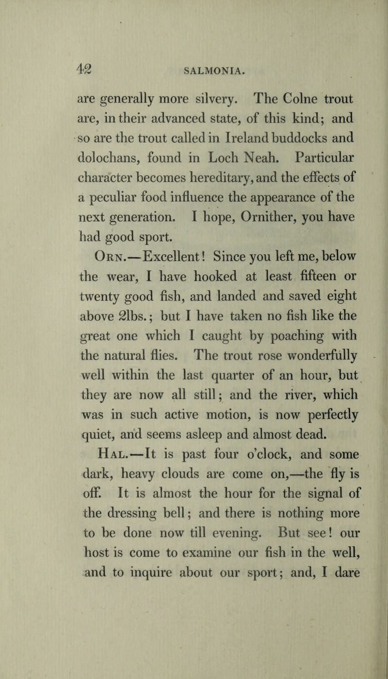 are generally more silvery. The Colne trout are, in their advanced state, of this kind; and so are the trout called in Ireland buddocks and dolochans, found in Loch Neah. Particular character becomes hereditary, and the effects of a peculiar food influence the appearance of the next generation. I hope, Ornither, you have had good sport. Orn.—Excellent! Since you left me, below the wear, I have hooked at least fifteen or twenty good fish, and landed and saved eight above 21bs.; but I have taken no fish like the great one which I caught by poaching with the natural flies. The trout rose wonderfully well within the last quarter of an hour, but they are now all still; and the river, which was in such active motion, is now perfectly quiet, and seems asleep and almost dead. Hal.—It is past four o’clock, and some dark, heavy clouds are come on,—the fly is off. It is almost the hour for the signal of the dressing bell; and there is nothing more to be done now till evening. But see! our host is come to examine our fish in the well, and to inquire about our sport; and, I dare