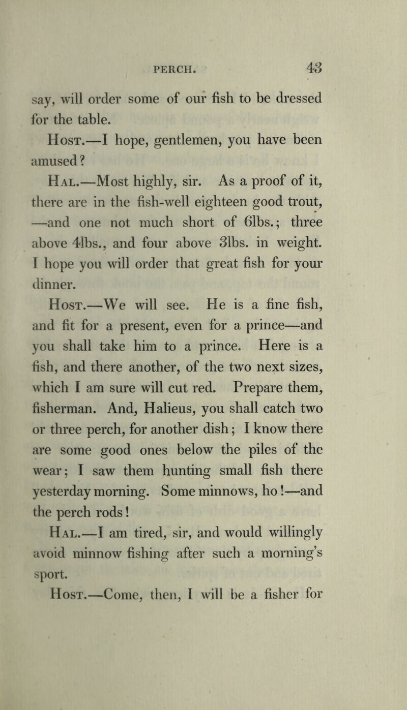 say, will order some of our fish to be dressed for the table. Host.—I hope, gentlemen, you have been amused ? Hal.—Most highly, sir. As a proof of it, there are in the fish-well eighteen good trout, —and one not much short of 61bs.; three above 41bs., and four above 31bs. in weight. I hope you will order that great fish for your dinner. Host.—We will see. He is a fine fish, and fit for a present, even for a prince—and you shall take him to a prince. Here is a fish, and there another, of the two next sizes, which I am sure will cut red. Prepare them, fisherman. And, Halieus, you shall catch two or three perch, for another dish; I know there are some good ones below the piles of the wear; I saw them hunting small fish there yesterday morning. Some minnows, ho!—and the perch rods! Hal.—I am tired, sir, and would willingly avoid minnow fishing after such a morning’s sport. Host.—Come, then, l will be a fisher for