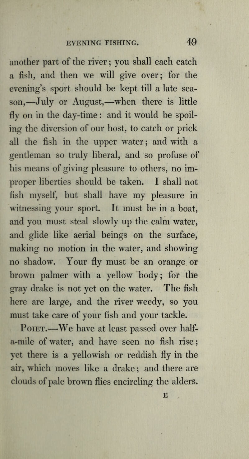 another part of the river; you shall each catch a fish, and then we will give over; for the evening’s sport should be kept till a late sea- son,—July or August,—when there is little fly on in the day-time: and it would be spoil- ing the diversion of our host, to catch or prick all the fish in the upper water; and with a gentleman so truly liberal, and so profuse of his means of giving pleasure to others, no im- proper liberties should be taken. I shall not fish myself, but shall have my pleasure in witnessing your sport. It must be in a boat, and you must steal slowly up the calm water, and glide like aerial beings on the surface, making no motion in the water, and showing no shadow. Your fly must be an orange or brown palmer with a yellow body; for the gray drake is not yet on the water. The fish here are large, and the river weedy, so you must take care of your fish and your tackle. Poiet.—We have at least passed over half- a-mile of water, and have seen no fish rise; yet there is a yellowish or reddish fly in the air, which moves like a drake; and there are clouds of pale brown flies encircling the alders. e