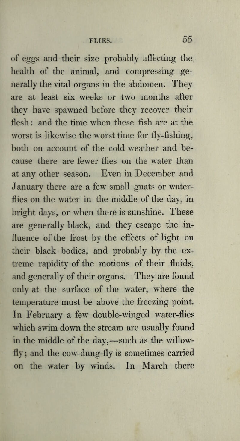 of eggs and their size probably affecting the health of the animal, and compressing ge- nerally the vital organs in the abdomen. They are at least six weeks or two months after they have spawned before they recover their flesh: and the time when these fish are at the worst is likewise the worst time for fly-fishing, both on account of the cold weather and be- cause there are fewer flies on the water than at any other season. Even in December and J anuary there are a few small gnats or water- flies on the water in the middle of the day, in bright days, or when there is sunshine. These are generally black, and they escape the in- fluence of the frost by the effects of light on their black bodies, and probably by the ex- treme rapidity of the motions of their fluids, and generally of their organs. They are found only at the surface of the water, where the temperature must be above the freezing point. In February a few double-winged water-flies which swim down the stream are usually found in the middle of the day,—such as the willow- fly ; and the cow-dung-fly is sometimes carried on the water by winds. In March there