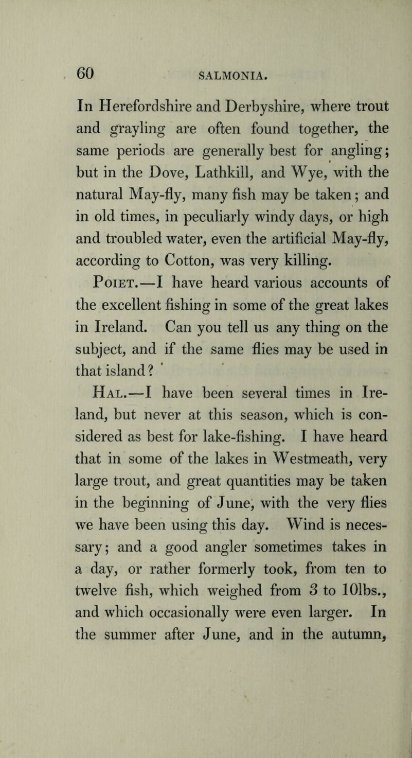 In Herefordshire and Derbyshire, where trout and grayling are often found together, the same periods are generally best for angling; but in the Dove, Lathkill, and Wye, with the natural May-fly, many fish may be taken; and in old times, in peculiarly windy days, or high and troubled water, even the artificial May-fly, according to Cotton, was very killing. Poiet.—I have heard various accounts of the excellent fishing in some of the great lakes in Ireland. Can you tell us any thing on the subject, and if the same flies may be used in that island ? Hal.—I have been several times in Ire- land, but never at this season, which is con- sidered as best for lake-fishing. I have heard that in some of the lakes in Westmeath, very large trout, and great quantities may be taken in the beginning of June, with the very flies we have been using this day. Wind is neces- sary; and a good angler sometimes takes in a day, or rather formerly took, from ten to twelve fish, which weighed from 3 to lOlbs., and which occasionally were even larger. In the summer after June, and in the autumn,