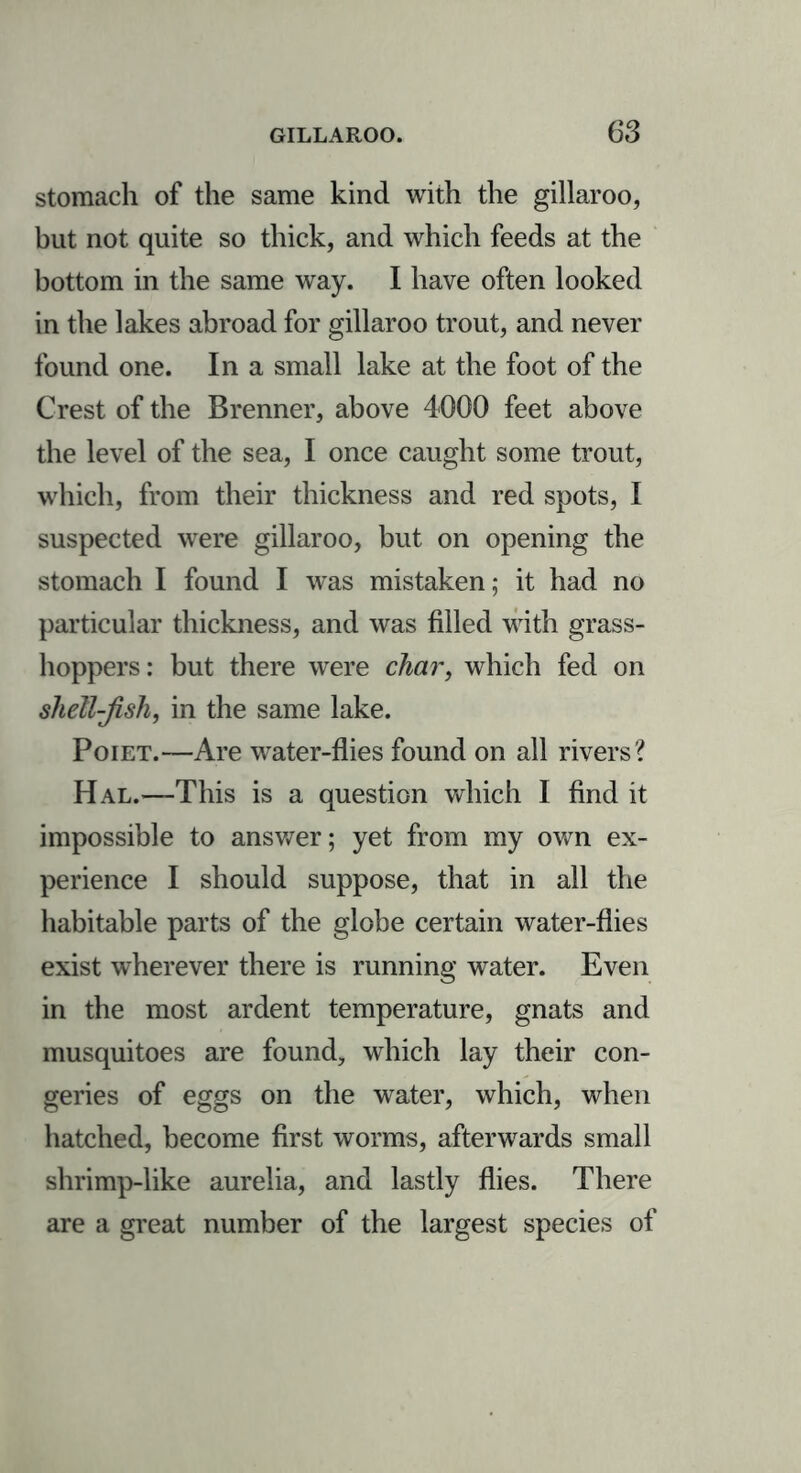 stomach of the same kind with the gillaroo, but not quite so thick, and which feeds at the bottom in the same way. I have often looked in the lakes abroad for gillaroo trout, and never found one. In a small lake at the foot of the Crest of the Brenner, above 4000 feet above the level of the sea, I once caught some trout, which, from their thickness and red spots, I suspected were gillaroo, but on opening the stomach I found I was mistaken; it had no particular thickness, and was filled with grass- hoppers: but there were char, which fed on shell-fish, in the same lake. Poiet.—Are water-flies found on all rivers? Hal.—This is a question which I find it impossible to answer; yet from my own ex- perience I should suppose, that in all the habitable parts of the globe certain water-flies exist wherever there is running water. Even in the most ardent temperature, gnats and musquitoes are found, which lay their con- geries of eggs on the water, which, when hatched, become first worms, afterwards small shrimp-like aurelia, and lastly flies. There are a great number of the largest species of