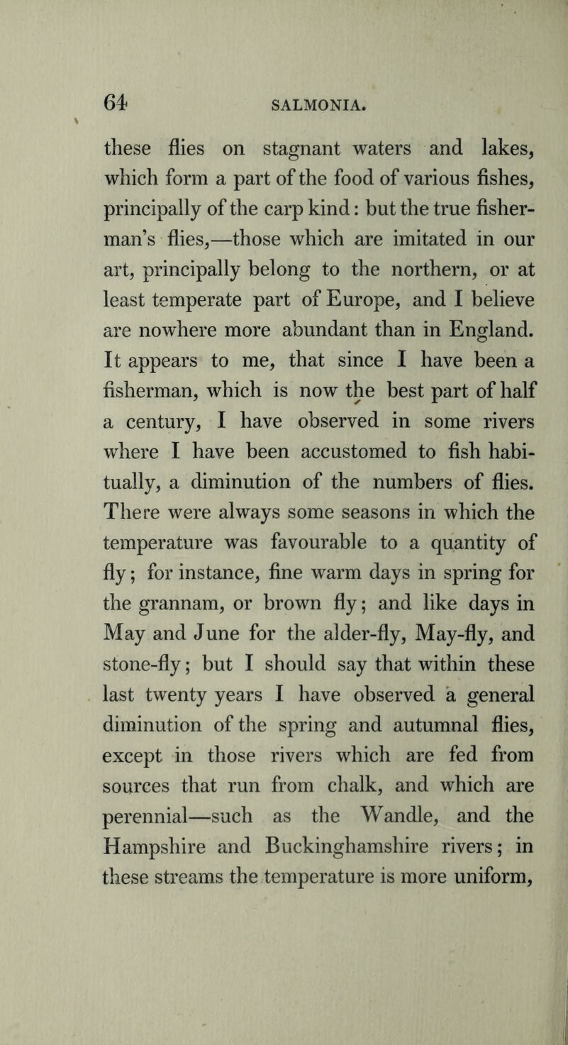 these flies on stagnant waters and lakes, which form a part of the food of various fishes, principally of the carp kind: but the true fisher- man’s flies,—those which are imitated in our art, principally belong to the northern, or at least temperate part of Europe, and I believe are nowhere more abundant than in England. It appears to me, that since I have been a fisherman, which is now the best part of half a century, I have observed in some rivers where I have been accustomed to fish habi- tually, a diminution of the numbers of flies. There were always some seasons in which the temperature was favourable to a quantity of fly; for instance, fine warm days in spring for the grannam, or brown fly; and like days in May and June for the alder-fly, May-fly, and stone-fly; but I should say that within these last twenty years I have observed a general diminution of the spring and autumnal flies, except in those rivers which are fed from sources that run from chalk, and which are perennial—such as the Wandle, and the Hampshire and Buckinghamshire rivers; in these streams the temperature is more uniform,