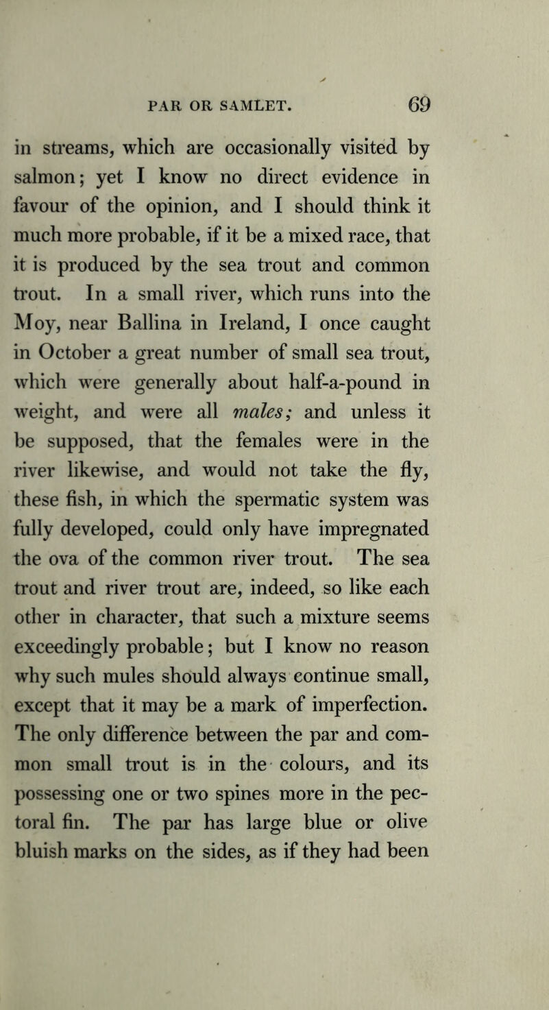 in streams, which are occasionally visited by salmon; yet I know no direct evidence in favour of the opinion, and I should think it much more probable, if it be a mixed race, that it is produced by the sea trout and common trout. In a small river, which runs into the Moy, near Ballina in Ireland, I once caught in October a great number of small sea trout, which were generally about half-a-pound in weight, and were all males; and unless it be supposed, that the females were in the river likewise, and would not take the fly, these fish, in which the spermatic system was fully developed, could only have impregnated the ova of the common river trout. The sea trout and river trout are, indeed, so like each other in character, that such a mixture seems exceedingly probable; but I know no reason why such mules should always continue small, except that it may be a mark of imperfection. The only difference between the par and com- mon small trout is in the colours, and its possessing one or two spines more in the pec- toral fin. The par has large blue or olive bluish marks on the sides, as if they had been