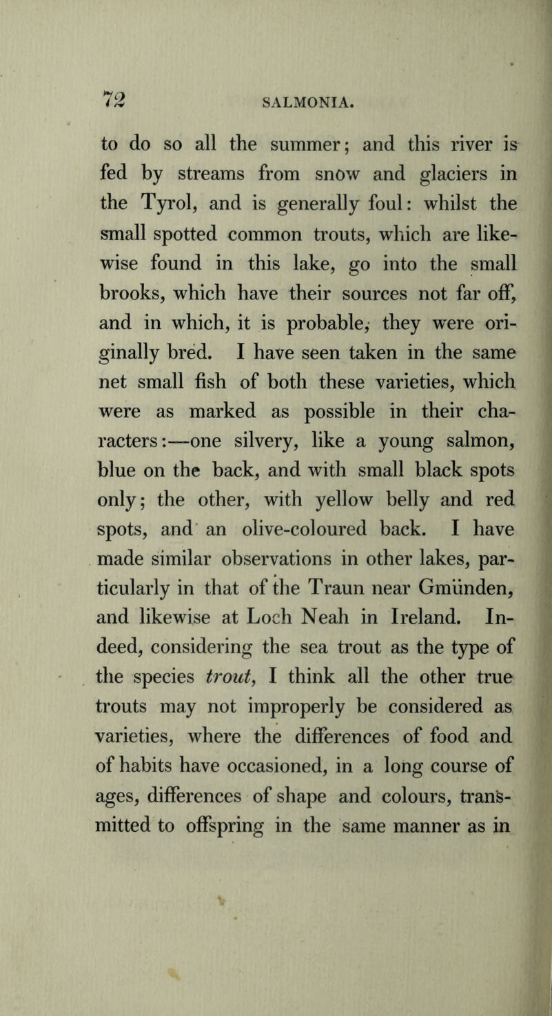 to do so all the summer; and this river is fed by streams from snow and glaciers in the Tyrol, and is generally foul: whilst the small spotted common trouts, which are like- wise found in this lake, go into the small brooks, which have their sources not far off, and in which, it is probable, they were ori- ginally bred. I have seen taken in the same net small fish of both these varieties, which were as marked as possible in their cha- racters:—one silvery, like a young salmon, blue on the back, and with small black spots only; the other, with yellow belly and red spots, and an olive-coloured back. I have made similar observations in other lakes, par- ticularly in that of the Traun near Gmiinden, and likewise at Loch Neah in Ireland. In- deed, considering the sea trout as the type of the species trout, I think all the other true trouts may not improperly be considered as varieties, where the differences of food and of habits have occasioned, in a long course of ages, differences of shape and colours, trans- mitted to offspring in the same manner as in