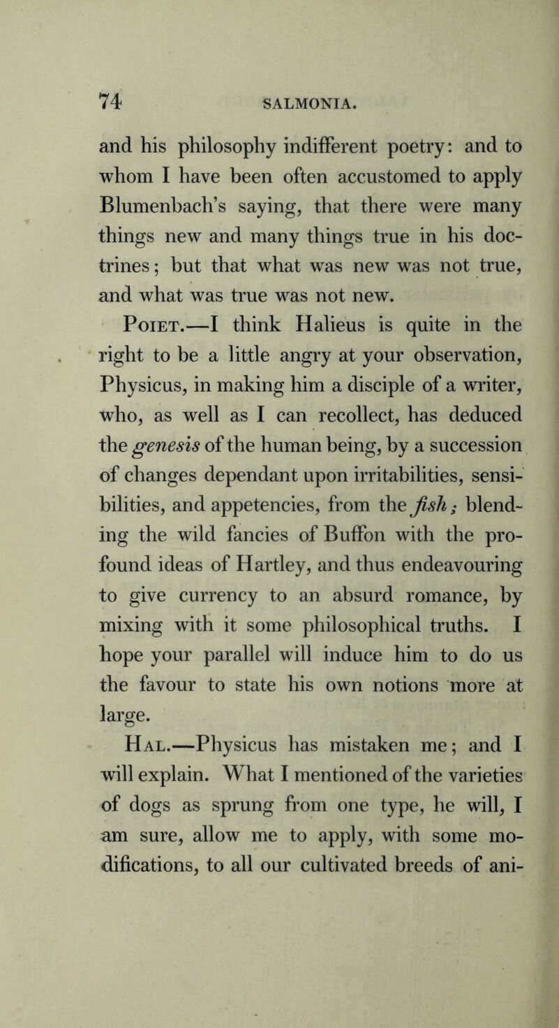 and his philosophy indifferent poetry: and to whom I have been often accustomed to apply Blumenbach’s saying, that there were many things new and many things true in his doc- trines ; but that what was new was not true, and what was true was not new. Poiet.—I think Halieus is quite in the right to be a little angry at your observation, Physicus, in making him a disciple of a writer, who, as well as I can recollect, has deduced the genesis of the human being, by a succession of changes dependant upon irritabilities, sensi- bilities, and appetencies, from the fish; blend- ing the wild fancies of Buffon with the pro- found ideas of Hartley, and thus endeavouring to give currency to an absurd romance, by mixing with it some philosophical truths. I hope your parallel will induce him to do us the favour to state his own notions more at large. Hal.—Physicus has mistaken me; and I will explain. What I mentioned of the varieties of dogs as sprung from one type, he will, I am sure, allow me to apply, with some mo- difications, to all our cultivated breeds of ani-