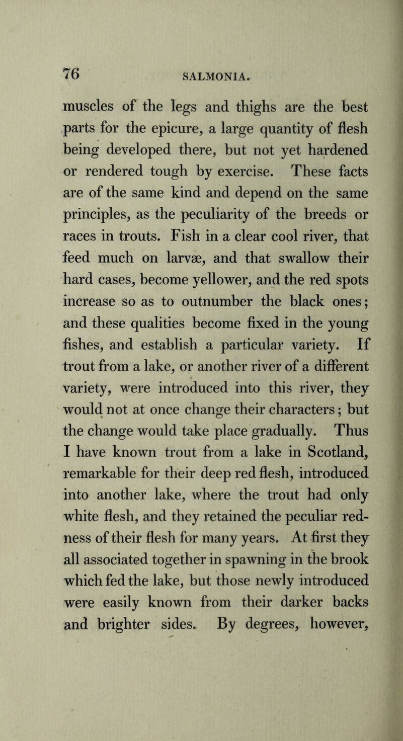 muscles of the legs and thighs are the best parts for the epicure, a large quantity of flesh being developed there, but not yet hardened or rendered tough by exercise. These facts are of the same kind and depend on the same principles, as the peculiarity of the breeds or races in trouts. Fish in a clear cool river, that feed much on larvae, and that swallow their hard cases, become yellower, and the red spots increase so as to outnumber the black ones; and these qualities become fixed in the young fishes, and establish a particular variety. If trout from a lake, or another river of a different variety, were introduced into this river, they would not at once change their characters; but the change would take place gradually. Thus I have known trout from a lake in Scotland, remarkable for their deep red flesh, introduced into another lake, where the trout had only white flesh, and they retained the peculiar red- ness of their flesh for many years. At first they all associated together in spawning in the brook which fed the lake, but those newly introduced were easily known from their darker backs and brighter sides. By degrees, however,