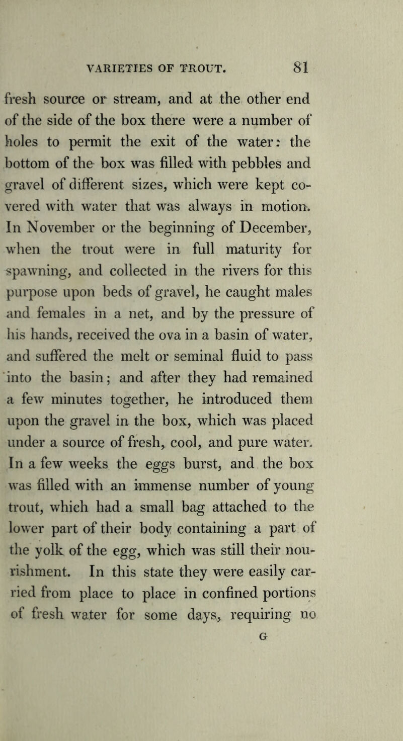 fresh source or stream, and at the other end of the side of the box there were a number of holes to permit the exit of the water: the bottom of the box was filled with pebbles and gravel of different sizes, which were kept co- vered with water that was always in motion. In November or the beginning of December, when the trout were in full maturity for spawning, and collected in the rivers for this purpose upon beds of gravel, he caught males and females in a net, and by the pressure of his hands, received the ova in a basin of water, and suffered the melt or seminal fluid to pass into the basin; and after they had remained a few minutes together, he introduced them upon the gravel in the box, which was placed under a source of fresh, cool, and pure water. In a few weeks the eggs burst, and the box was filled with an immense number of young trout, which had a small bag attached to the lower part of their body containing a part of the yolk of the egg, which was still their nou- rishment. In this state they were easily car- ried from place to place in confined portions of fresh water for some days, requiring no G