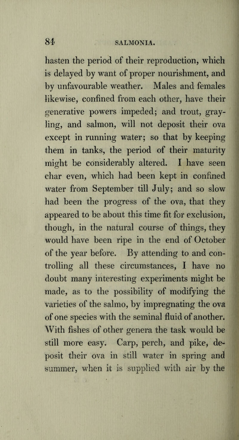 hasten the period of their reproduction, which is delayed by want of proper nourishment, and by unfavourable weather. Males and females likewise, confined from each other, have their generative powers impeded; and trout, gray- ling, and salmon, will not deposit their ova except in running water; so that by keeping them in tanks, the period of their maturity might be considerably altered. I have seen char even, which had been kept in confined water from September till July; and so slow had been the progress of the ova, that they appeared to be about this time fit for exclusion, though, in the natural course of things, they would have been ripe in the end of October of the year before. By attending to anti con- trolling all these circumstances, I have no doubt many interesting experiments might be made, as to the possibility of modifying the varieties of the salmo, by impregnating the ova of one species with the seminal fluid of another. With fishes of other genera the task would be still more easy. Carp, perch, and pike, de- posit their ova in still water in spring and summer, when it is supplied with air by the