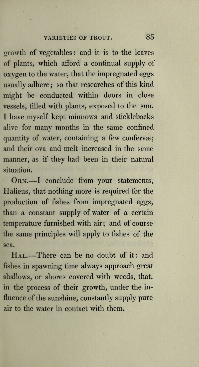 growth of vegetables: and it is to the leaves of plants, which afford a continual supply of oxygen to the water, that the impregnated eggs usually adhere; so that researches of this kind might be conducted within doors in close vessels, filled with plants, exposed to the sun. I have myself kept minnows and sticklebacks alive for many months in the same confined quantity of water, containing a few confervse; and their ova and melt increased in the same manner, as if they had been in their natural situation. Orn.—I conclude from your statements, Halieus, that nothing more is required for the production of fishes from impregnated eggs, than a constant supply of water of a certain temperature furnished with air; and of course the same principles will apply to fishes of the sea. Hal.—There can be no doubt of it: and fishes in spawning time always approach great shallows, or shores covered with weeds, that, in the process of their growth, under the in- fluence of the sunshine, constantly supply pure air to the water in contact with them.