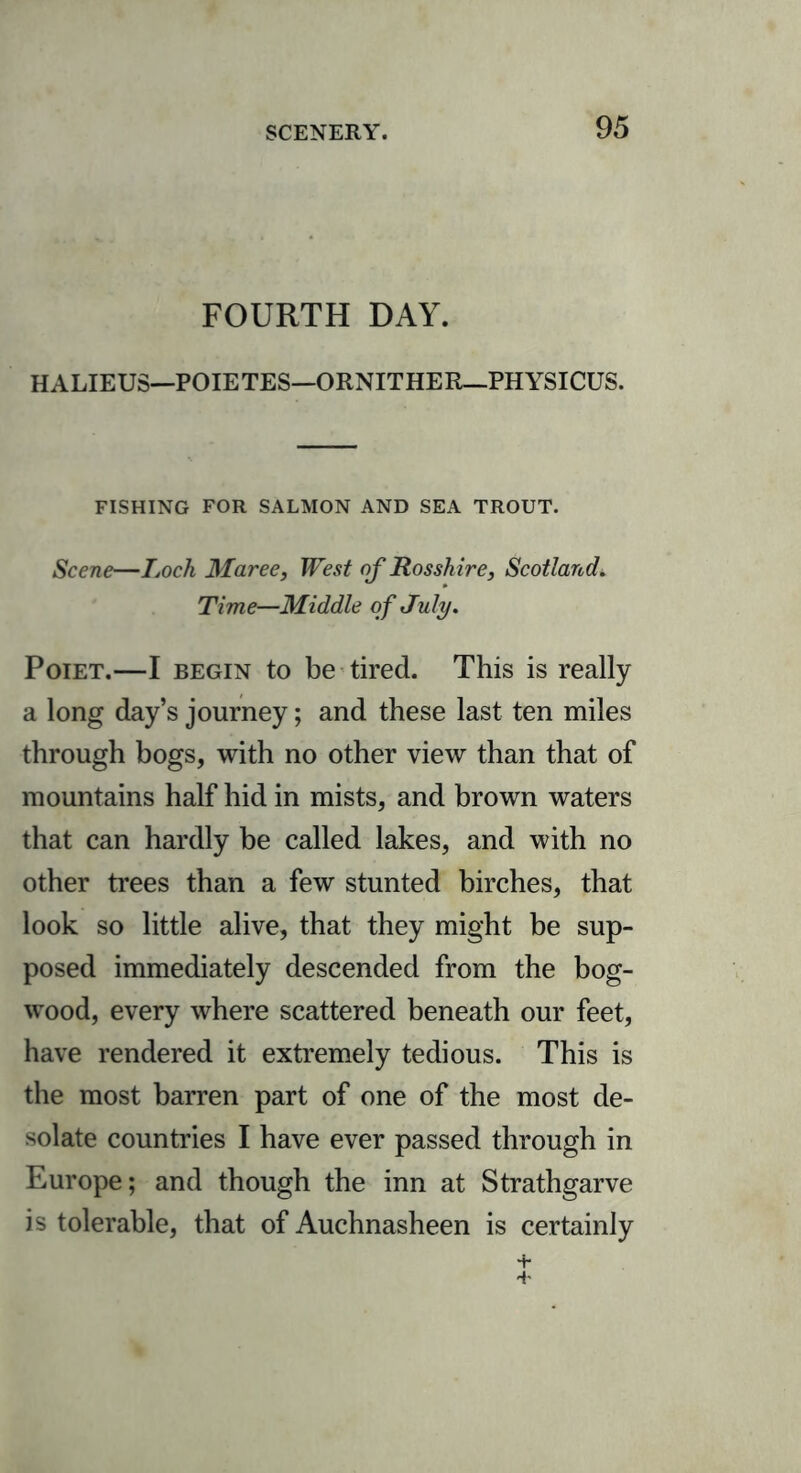 FOURTH DAY. HALIEUS—POIETES—ORNITHER—PHYSICUS. FISHING FOR SALMON AND SEA TROUT. Scene—Loch Maree, West of Rosshire, Scotland. Time—Middle of July. Poiet.—I begin to be tired. This is really a long day’s journey; and these last ten miles through bogs, with no other view than that of mountains half hid in mists, and brown waters that can hardly be called lakes, and with no other trees than a few stunted birches, that look so little alive, that they might be sup- posed immediately descended from the bog- wood, every where scattered beneath our feet, have rendered it extremely tedious. This is the most barren part of one of the most de- solate countries I have ever passed through in Europe; and though the inn at Strathgarve is tolerable, that of Auchnasheen is certainly +