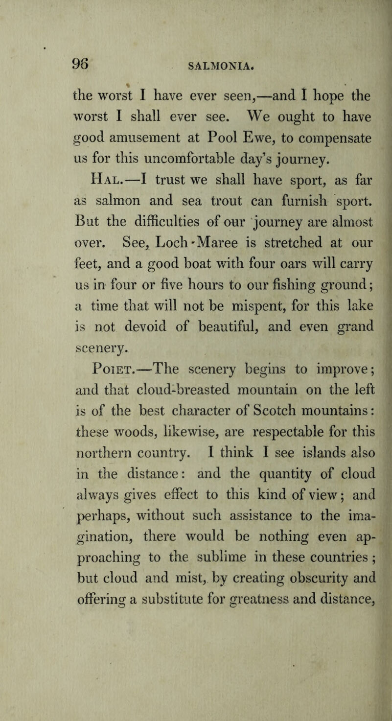 the worst I have ever seen,—and I hope the worst I shall ever see. We ought to have good amusement at Pool Ewe, to compensate us for this uncomfortable day’s journey. Hal.—I trust we shall have sport, as far as salmon and sea trout can furnish sport. But the difficulties of our journey are almost over. See, Loch'Maree is stretched at our feet, and a good boat with four oars will carry us in four or five hours to our fishing ground; a time that will not be mispent, for this lake is not devoid of beautiful, and even grand scenery. Poiet.—The scenery begins to improve; and that cloud-breasted mountain on the left is of the best character of Scotch mountains: these woods, likewise, are respectable for this northern country. I think I see islands also in the distance: and the quantity of cloud always gives effect to this kind of view; and perhaps, without such assistance to the ima- gination, there would be nothing even ap- proaching to the sublime in these countries ; but cloud and mist, by creating obscurity and offering a substitute for greatness and distance,