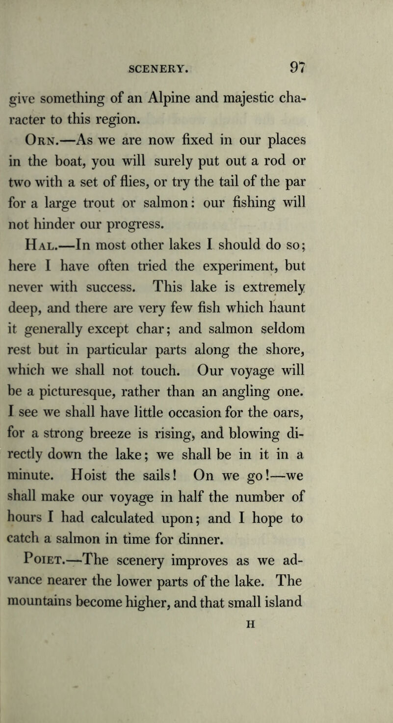 give something of an Alpine and majestic cha- racter to this region. Orn.—As we are now fixed in our places in the boat, you will surely put out a rod or two with a set of flies, or try the tail of the par for a large trout or salmon: our fishing will not hinder our progress. Hal.—In most other lakes I should do so; here I have often tried the experiment, but never with success. This lake is extremely deep, and there are very few fish which haunt it generally except char; and salmon seldom rest but in particular parts along the shore, which we shall not touch. Our voyage will be a picturesque, rather than an angling one. I see we shall have little occasion for the oars, for a strong breeze is rising, and blowing di- rectly down the lake; we shall be in it in a minute. Hoist the sails! On we go!—we shall make our voyage in half the number of hours I had calculated upon; and I hope to catch a salmon in time for dinner. Poiet.—The scenery improves as we ad- vance nearer the lower parts of the lake. The mountains become higher, and that small island H