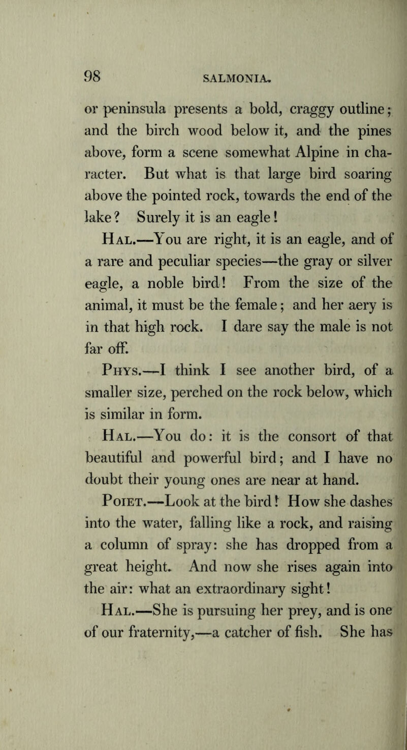 or peninsula presents a bold, craggy outline; and the birch wood below it, and the pines above, form a scene somewhat Alpine in cha- racter. But what is that large bird soaring above the pointed rock, towards the end of the lake ? Surely it is an eagle! Hal.—You are right, it is an eagle, and of a rare and peculiar species—the gray or silver eagle, a noble bird! From the size of the animal, it must be the female; and her aery is in that high rock. I dare say the male is not far off. Phys.—I think I see another bird, of a smaller size, perched on the rock below, which is similar in form. Hal.—You do: it is the consort of that beautiful and powerful bird; and I have no doubt their young ones are near at hand. Poiet.—Look at the bird 1 How she dashes into the water, falling like a rock, and raising a column of spray: she has dropped from a great height. And now she rises again into the air: what an extraordinary sight! Hal.—She is pursuing her prey, and is one of our fraternity,—a catcher of fish. She has