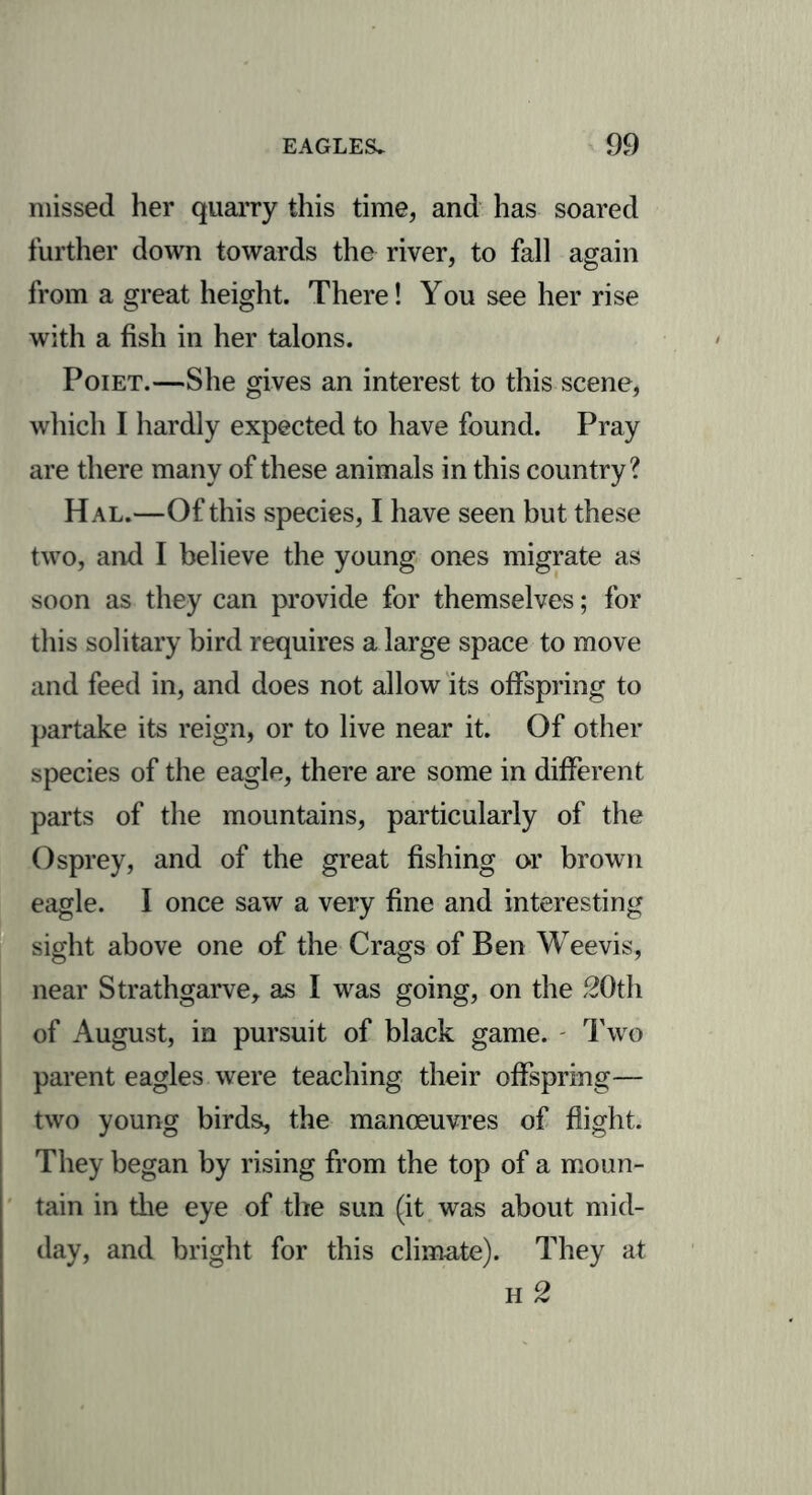 missed her quarry this time, and has soared further down towards the river, to fall again from a great height. There! You see her rise with a fish in her talons. Poiet.—She gives an interest to this scene, which I hardly expected to have found. Pray are there many of these animals in this country? Hal.—Of this species, I have seen but these two, and I believe the young ones migrate as soon as they can provide for themselves; for this solitary bird requires a large space to move and feed in, and does not allow its offspring to partake its reign, or to live near it. Of other species of the eagle, there are some in different parts of the mountains, particularly of the Osprey, and of the great fishing or brown eagle. I once saw a very fine and interesting sight above one of the Crags of Ben Weevis, near Strathgarve, as I was going, on the 20th of August, in pursuit of black game. Two parent eagles were teaching their offspring— two young birds, the manoeuvres of flight. They began by rising from the top of a moun- tain in die eye of the sun (it was about mid- day, and bright for this climate). They at h 2