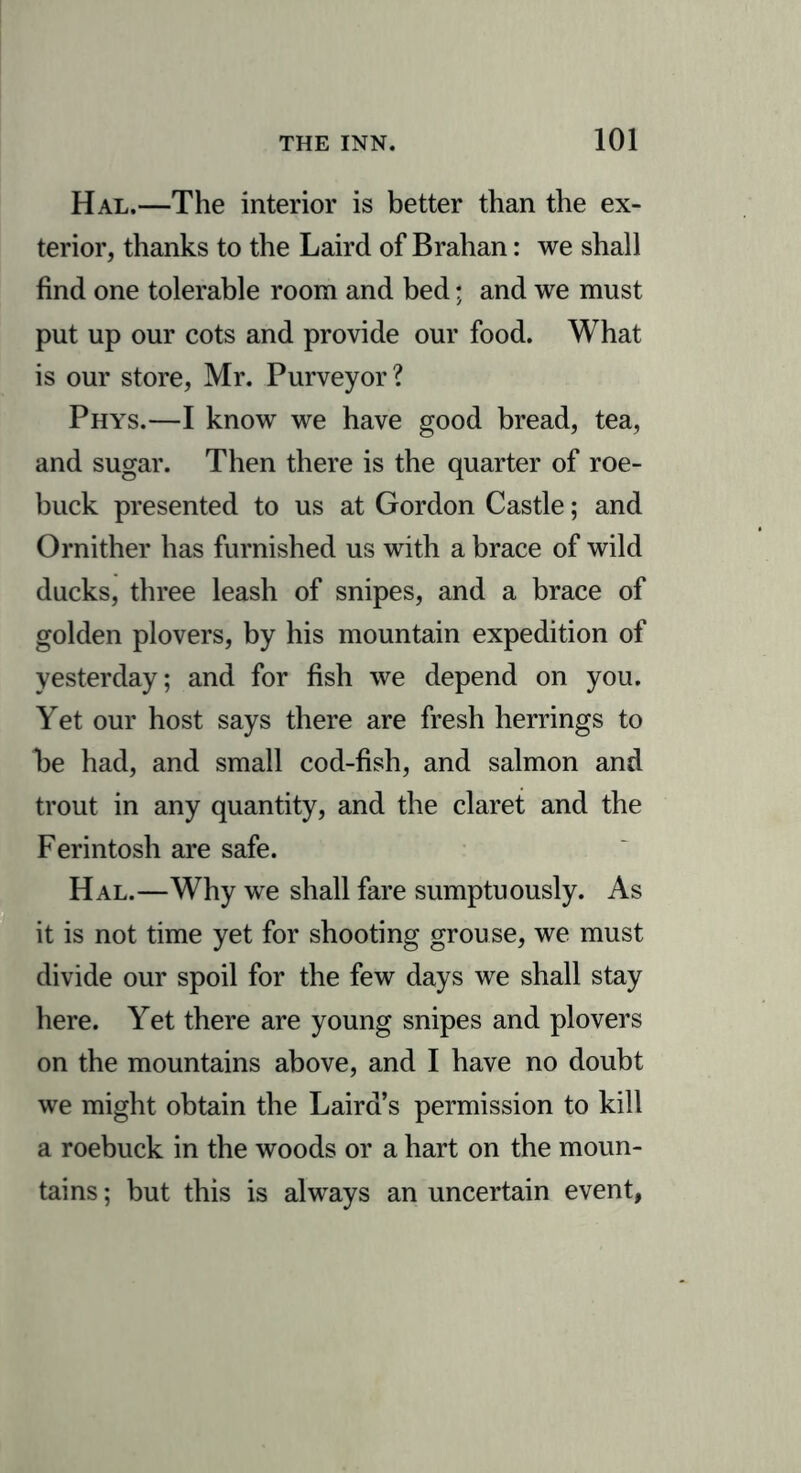 Hal.—The interior is better than the ex- terior, thanks to the Laird of Brahan: we shall find one tolerable room and bed; and we must put up our cots and provide our food. What is our store, Mr. Purveyor ? Phys.—I know we have good bread, tea, and sugar. Then there is the quarter of roe- buck presented to us at Gordon Castle; and Ornither has furnished us with a brace of wild ducks, three leash of snipes, and a brace of golden plovers, by his mountain expedition of yesterday; and for fish we depend on you. Yet our host says there are fresh herrings to be had, and small cod-fish, and salmon and trout in any quantity, and the claret and the Ferintosh are safe. Hal.—Why we shall fare sumptuously. As it is not time yet for shooting grouse, we must divide our spoil for the few days we shall stay here. Yet there are young snipes and plovers on the mountains above, and I have no doubt we might obtain the Laird’s permission to kill a roebuck in the woods or a hart on the moun- tains ; but this is always an uncertain event,