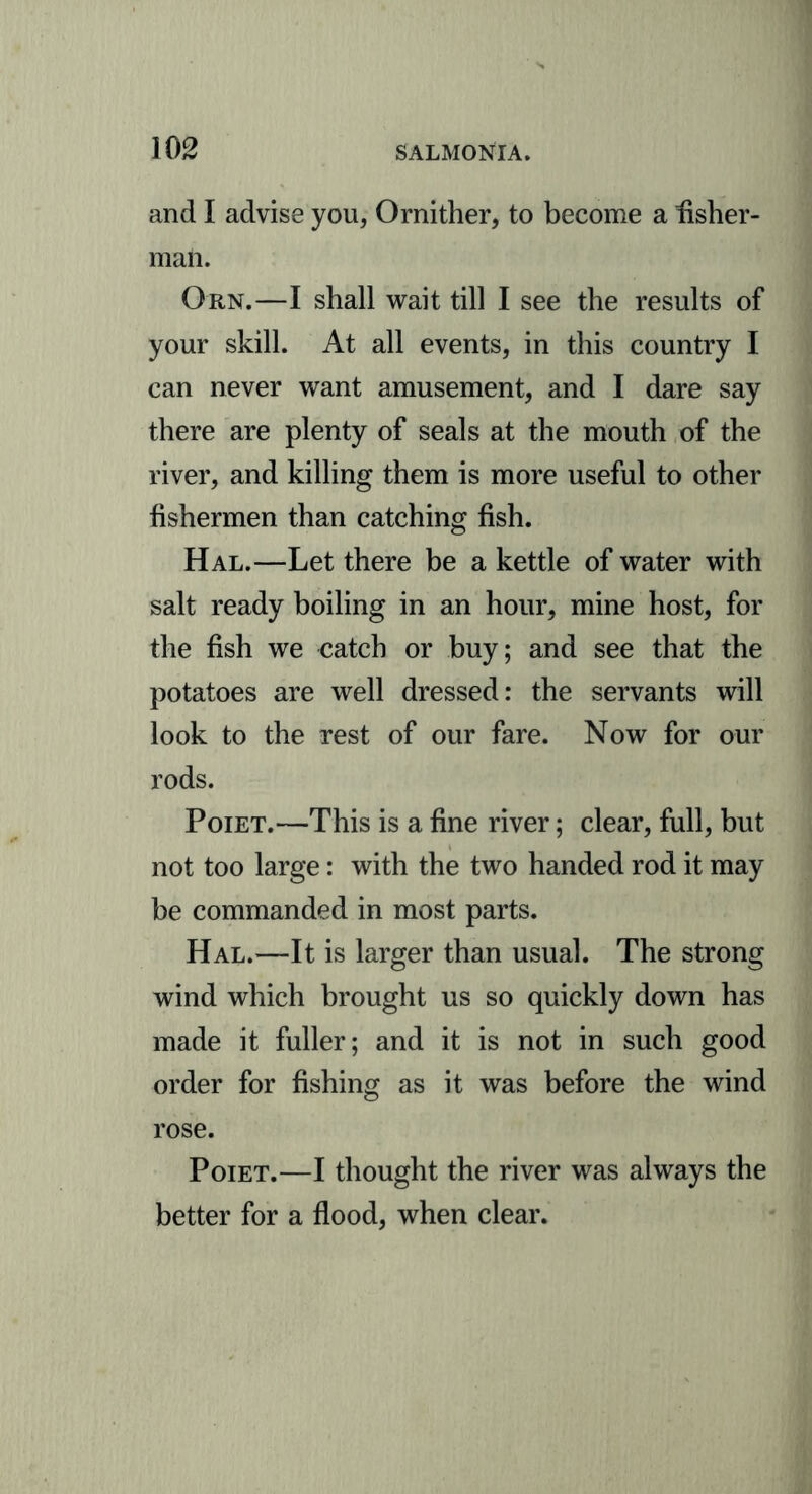 and I advise you, Ornither, to become a fisher- man. Orn.—I shall wait till I see the results of your skill. At all events, in this country I can never want amusement, and I dare say there are plenty of seals at the mouth of the river, and killing them is more useful to other fishermen than catching fish. Hal.—Let there be a kettle of water with salt ready boiling in an hour, mine host, for the fish we catch or buy; and see that the potatoes are well dressed: the servants will look to the rest of our fare. Now for our rods. Poiet.—This is a fine river; clear, full, but not too large: with the two handed rod it may be commanded in most parts. Hal.—It is larger than usual. The strong wind which brought us so quickly down has made it fuller; and it is not in such good order for fishing as it was before the wind rose. Poiet.—I thought the river was always the better for a flood, when clear.
