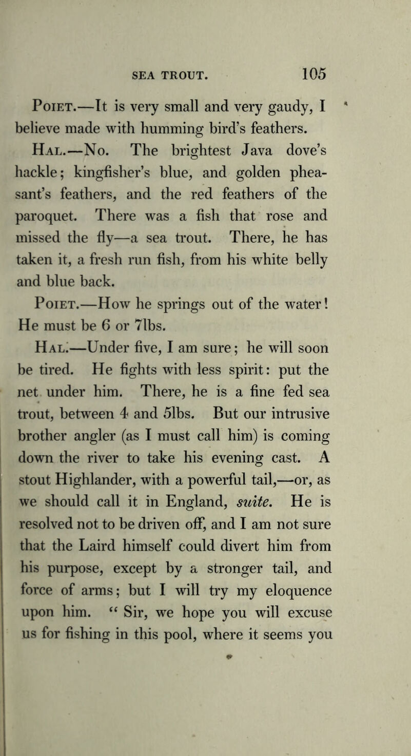 Poiet.—It is very small and very gaudy, I * believe made with humming bird’s feathers. Hal.—No. The brightest Java dove’s hackle; kingfisher’s blue, and golden phea- sant’s feathers, and the red feathers of the paroquet. There was a fish that rose and missed the fly—a sea trout. There, he has taken it, a fresh run fish, from his white belly and blue back. Poiet.—How he springs out of the water! He must be 6 or Tibs. Hal.—Under five, I am sure; he will soon be tired. He fights with less spirit: put the net under him. There, he is a fine fed sea trout, between 4 and 51bs. But our intrusive brother angler (as I must call him) is coming down the river to take his evening cast. A stout Highlander, with a powerful tail,—or, as we should call it in England, suite. He is resolved not to be driven off, and I am not sure that the Laird himself could divert him from his purpose, except by a stronger tail, and force of arms; but I will try my eloquence upon him. “ Sir, we hope you will excuse us for fishing in this pool, where it seems you