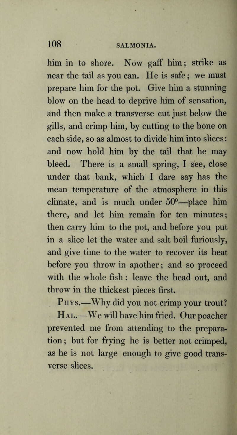 him in to shore. Now gaff him; strike as near the tail as you can. He is safe; we must prepare him for the pot. Give him a stunning blow on the head to deprive him of sensation, and then make a transverse cut just below the gills, and crimp him, by cutting to the bone on each side, so as almost to divide him into slices: and now hold him by the tail that he may bleed. There is a small spring, I see, close under that bank, which I dare say has the mean temperature of the atmosphere in this climate, and is much under 50°—place him there, and let him remain for ten minutes; then carry him to the pot, and before you put in a slice let the water and salt boil furiously, and give time to the water to recover its heat before you throw in apother; and so proceed with the whole fish: leave the head out, and throw in the thickest pieces first. Phys.—Why did you not crimp your trout? H al.—We will have him fried. Our poacher prevented me from attending to the prepara- tion ; but for frying he is better not crimped, as he is not large enough to give good trans- verse slices.