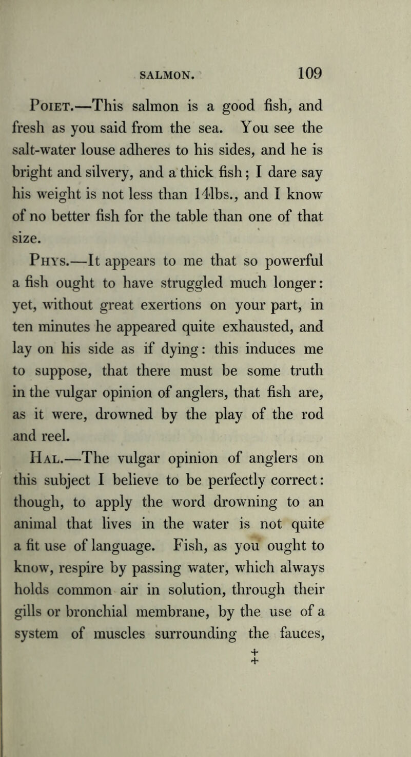 Poiet.—This salmon is a good fish, and fresh as you said from the sea. You see the salt-water louse adheres to his sides, and he is bright and silvery, and a thick fish; I dare say his weight is not less than 141hs., and I knowr of no better fish for the table than one of that size. Phys.—It appears to me that so powerful a fish ought to have struggled much longer: yet, without great exertions on your part, in ten minutes he appeared quite exhausted, and lay on his side as if dying: this induces me to suppose, that there must be some truth in the vulgar opinion of anglers, that fish are, as it were, drowned by the play of the rod and reel. Hal.—The vulgar opinion of anglers on this subject I believe to be perfectly correct: though, to apply the word drowning to an animal that lives in the water is not quite a fit use of language. Fish, as you ought to know, respire by passing water, which always holds common air in solution, through their gills or bronchial membrane, by the use of a system of muscles surrounding the fauces,