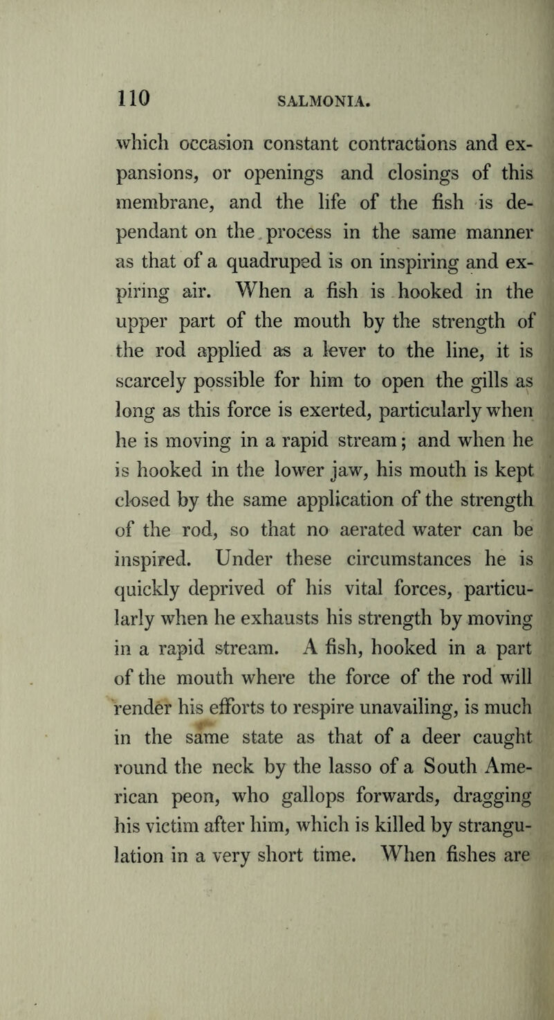 which occasion constant contractions and ex- pansions, or openings and closings of this membrane, and the life of the fish is de- pendant on the process in the same manner as that of a quadruped is on inspiring and ex- piring air. When a fish is hooked in the upper part of the mouth by the strength of the rod applied as a lever to the line, it is scarcely possible for him to open the gills as long as this force is exerted, particularly when he is moving in a rapid stream; and when he is hooked in the lower jaw, his mouth is kept closed by the same application of the strength of the rod, so that no aerated water can be inspired. Under these circumstances he is quickly deprived of his vital forces, particu- larly when he exhausts his strength by moving in a rapid stream. A fish, hooked in a part of the mouth where the force of the rod will render his efforts to respire unavailing, is much in the same state as that of a deer caught round the neck by the lasso of a South Ame- rican peon, who gallops forwards, dragging his victim after him, which is killed by strangu- lation in a very short time. When fishes are