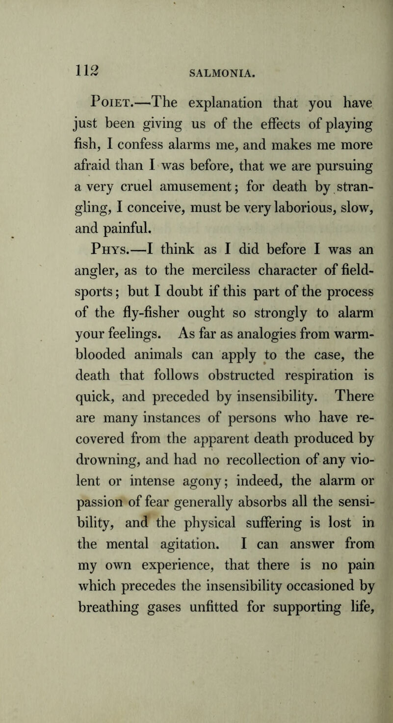 Poiet.—The explanation that you have just been giving us of the effects of playing fish, I confess alarms me, and makes me more afraid than I was before, that we are pursuing a very cruel amusement; for death by stran- gling, I conceive, must be very laborious, slow, and painful. Phys.—I think as I did before I was an angler, as to the merciless character of field- sports ; but I doubt if this part of the process of the fly-fisher ought so strongly to alarm your feelings. As far as analogies from warm- blooded animals can apply to the case, the death that follows obstructed respiration is quick, and preceded by insensibility. There are many instances of persons who have re- covered from the apparent death produced by drowning, and had no recollection of any vio- lent or intense agony; indeed, the alarm or passion of fear generally absorbs all the sensi- bility, and the physical suffering is lost in the mental agitation. I can answer from my own experience, that there is no pain which precedes the insensibility occasioned by breathing gases unfitted for supporting life,