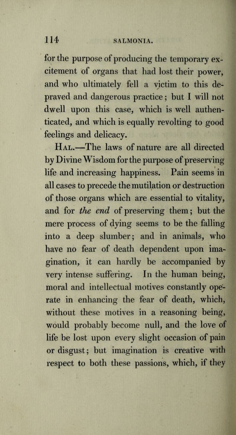 for the purpose of producing the temporary ex- citement of organs that had lost their power, and who ultimately fell a victim to this de- praved and dangerous practice; but I will not dwell upon this case, which is well authen- ticated, and which is equally revolting to good feelings and delicacy. Hal.—The laws of nature are all directed by Divine Wisdom for the purpose of preserving life and increasing happiness. Pain seems in all cases to precede the mutilation or destruction of those organs which are essential to vitality, and for the end of preserving them; but the mere process of dying seems to be the falling into a deep slumber; and in animals, who have no fear of death dependent upon ima- gination, it can hardly be accompanied by very intense suffering. In the human being, moral and intellectual motives constantly ope- rate in enhancing the fear of death, which, without these motives in a reasoning being, would probably become null, and the love of life be lost upon every slight occasion of pain or disgust; but imagination is creative with respect to both these passions, which, if they