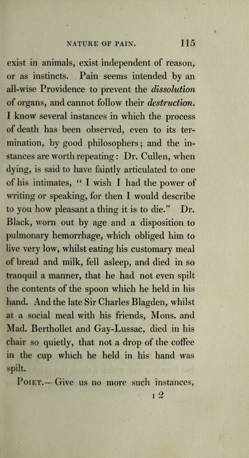 exist in animals, exist independent of reason, or as instincts. Pain seems intended by an all-wise Providence to prevent the dissolution of organs, and cannot follow their destruction. I know several instances in which the process of death has been observed, even to its ter- mination, by good philosophers; and the in- stances are worth repeating: Dr. Cullen, when dying, is said to have faintly articulated to one of his intimates, “ I wish I had the power of writing or speaking, for then I would describe to you how pleasant a thing it is to die.” Dr. Black, worn out by age and a disposition to pulmonary hemorrhage, which obliged him to live very low, whilst eating his customary meal of bread and milk, fell asleep, and died in so tranquil a manner, that he had not even spilt the contents of the spoon which he held in his hand. And the late Sir Charles Blagden, whilst at a social meal with his friends, Mons. and Mad. Berthollet and Gay-Lussac, died in his chair so quietly, that not a drop of the coffee in the cup which he held in his hand was spilt. Poiet.— Give us no more such instances, i 2