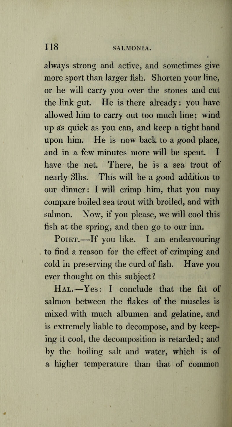 always strong and active, and sometimes give more sport than larger fish. Shorten your line, or he will carry you over the stones and cut the link gut. He is there already: you have allowed him to carry out too much line; wind up as quick as you can, and keep a tight hand upon him. He is now back to a good place, and in a few minutes more will be spent. I have the net. There, he is a sea trout of nearly 31bs. This will be a good addition to our dinner: I will crimp him, that you may compare boiled sea trout with broiled, and with salmon. Now, if you please, we will cool this fish at the spring, and then go to our inn. Poiet.—If you like. I am endeavouring to find a reason for the effect of crimping and cold in preserving the curd of fish. Have you ever thought on this subject? Hal.—Yes: I conclude that the fat of salmon between the flakes of the muscles is mixed with much albumen and gelatine, and is extremely liable to decompose, and by keep- ing it cool, the decomposition is retarded; and by the boiling salt and water, which is of a higher temperature than that of common
