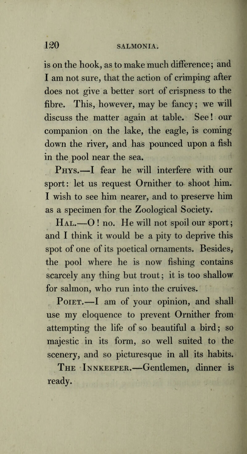 is on the hook, as to make much difference; and I am not sure, that the action of crimping after does not give a better sort of crispness to the fibre. This, however, may be fancy; we will discuss the matter again at table. See! our companion on the lake, the eagle, is coming down the river, and has pounced upon a fish in the pool near the sea. Phys.—I fear he will interfere with our sport: let us request Ornither to shoot him. I wish to see him nearer, and to preserve him as a specimen for the Zoological Society. Hal.—O ! no. He will not spoil our sport; and I think it would be a pity to deprive this spot of one of its poetical ornaments. Besides, the pool where he is now fishing contains scarcely any thing but trout; it is too shallow for salmon, who run into the cruives. Poiet.—I am of your opinion, and shall use my eloquence to prevent Ornither from attempting the life of so beautiful a bird; so majestic in its form, so well suited to the scenery, and so picturesque in all its habits. The Innkeeper.—Gentlemen, dinner is ready.