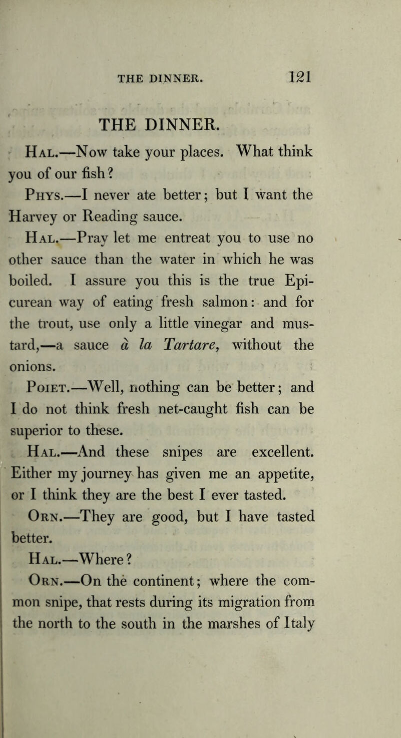 THE DINNER. Hal.—Now take your places. What think you of our fish ? Phys.—I never ate better; but 1 want the Harvey or Reading sauce. Hal.—Pray let me entreat you to use no other sauce than the water in which he was boiled. I assure you this is the true Epi- curean way of eating fresh salmon: and for the trout, use only a little vinegar and mus- tard,—a sauce a la Tar tare, without the onions. Poiet.—Well, nothing can be better; and I do not think fresh net-caught fish can be superior to these. Hal.—And these snipes are excellent. Either my journey has given me an appetite, or I think they are the best I ever tasted. Orn.—They are good, but I have tasted better. Hal.—Where ? Orn.—On the continent; where the com- mon snipe, that rests during its migration from the north to the south in the marshes of Italy