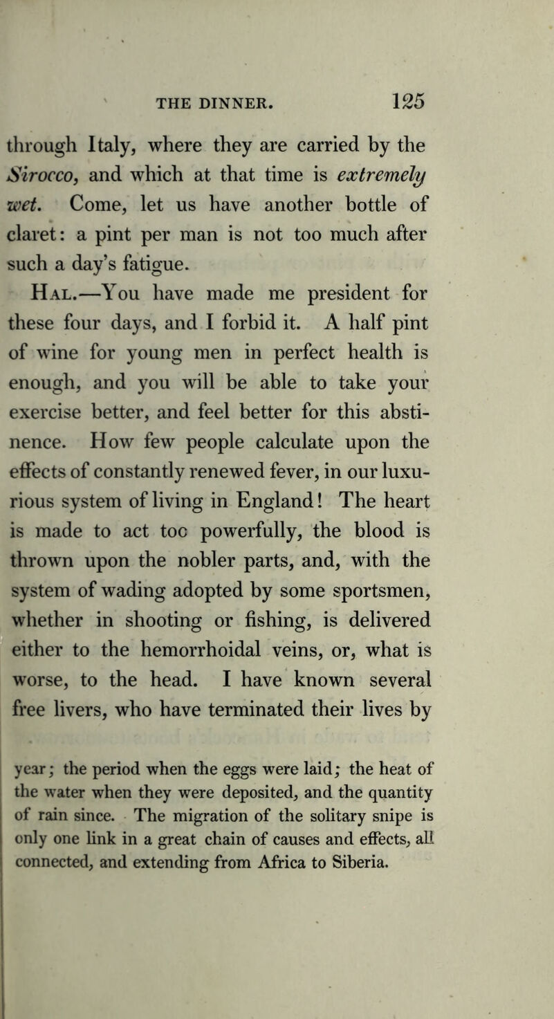 through Italy, where they are carried by the Sirocco, and which at that time is extremely wet. Come, let us have another bottle of claret: a pint per man is not too much after such a day’s fatigue. Hal.—You have made me president for these four days, and I forbid it. A half pint of wine for young men in perfect health is enough, and you will be able to take your exercise better, and feel better for this absti- nence. How few people calculate upon the effects of constantly renewed fever, in our luxu- rious system of living in England! The heart is made to act toe powerfully, the blood is thrown upon the nobler parts, and, with the system of wading adopted by some sportsmen, whether in shooting or fishing, is delivered either to the hemorrhoidal veins, or, what is worse, to the head. I have known several free livers, who have terminated their lives by year; the period when the eggs were laid; the heat of the water when they were deposited, and the quantity of rain since. The migration of the solitary snipe is only one link in a great chain of causes and effects, all connected, and extending from Africa to Siberia.