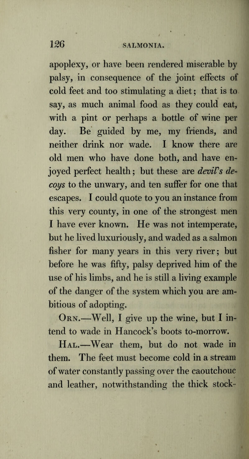 apoplexy, or have been rendered miserable by palsy, in consequence of the joint effects of cold feet and too stimulating a diet; that is to say, as much animal food as they could eat, with a pint or perhaps a bottle of wine per day. Be guided by me, my friends, and neither drink nor wade. I know there are old men who have done both, and have en- joyed perfect health; but these are devil's de- coys to the unwary, and ten suffer for one that escapes. I could quote to you an instance from this very county, in one of the strongest men I have ever known. He was not intemperate, but he lived luxuriously, and waded as a salmon fisher for many years in this very river; but before he was fifty, palsy deprived him of the use of his limbs, and he is still a living example of the danger of the system which you are am- bitious of adopting. Orn.—Well, I give up the wine, but I in- tend to wade in Hancock’s boots to-morrow. Hal.—Wear them, but do not wade in them. The feet must become cold in a stream of water constantly passing over the caoutchouc and leather, notwithstanding the thick stock-