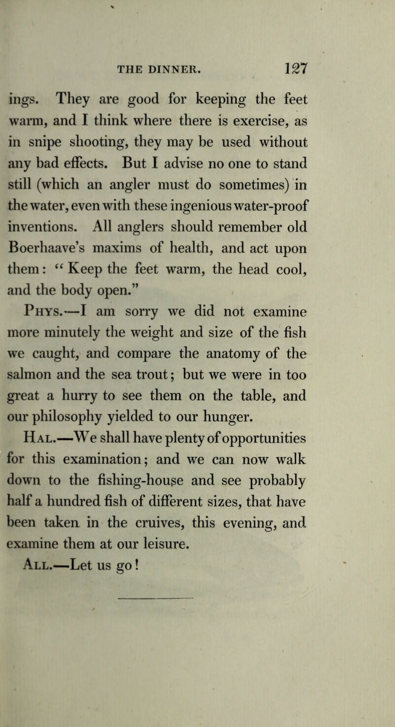 ings. They are good for keeping the feet warm, and I think where there is exercise, as in snipe shooting, they may be used without any bad effects. But I advise no one to stand still (which an angler must do sometimes) in the water, even with these ingenious water-proof inventions. All anglers should remember old Boerhaave’s maxims of health, and act upon them: “ Keep the feet warm, the head cool, and the body open.” Phys.—I am sorry we did not examine more minutely the weight and size of the fish we caught, and compare the anatomy of the salmon and the sea trout; but we were in too great a hurry to see them on the table, and our philosophy yielded to our hunger. Hal.—We shall have plenty of opportunities for this examination; and we can now walk down to the fishing-houge and see probably half a hundred fish of different sizes, that have been taken in the cruives, this evening, and examine them at our leisure. All.—Let us go!