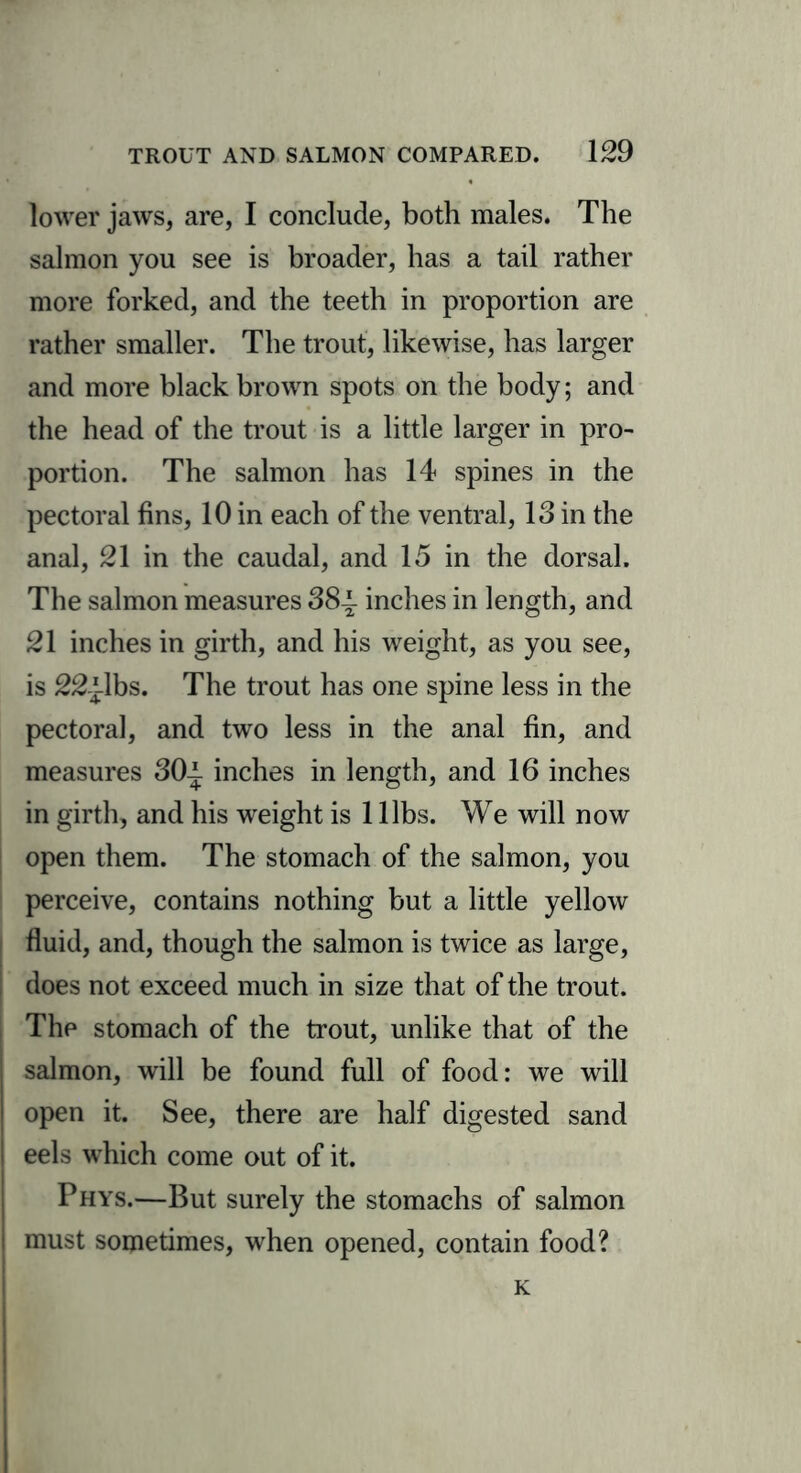 lower jaws, are, I conclude, both males. The salmon you see is broader, has a tail rather more forked, and the teeth in proportion are rather smaller. The trout, likewise, has larger and more black brown spots on the body; and the head of the trout is a little larger in pro- portion. The salmon has 14 spines in the pectoral fins, 10 in each of the ventral, 13 in the anal, 21 in the caudal, and 15 in the dorsal. The salmon measures 38-1 inches in length, and 21 inches in girth, and his weight, as you see, is 22-ilbs. The trout has one spine less in the pectoral, and two less in the anal fin, and measures 30-1 inches in length, and 16 inches in girth, and his weight is 1 libs. We will now open them. The stomach of the salmon, you perceive, contains nothing but a little yellow fluid, and, though the salmon is twice as large, does not exceed much in size that of the trout. The stomach of the trout, unlike that of the salmon, will be found full of food: we will open it. See, there are half digested sand eels which come out of it. Phys.—But surely the stomachs of salmon must sometimes, when opened, contain food? K