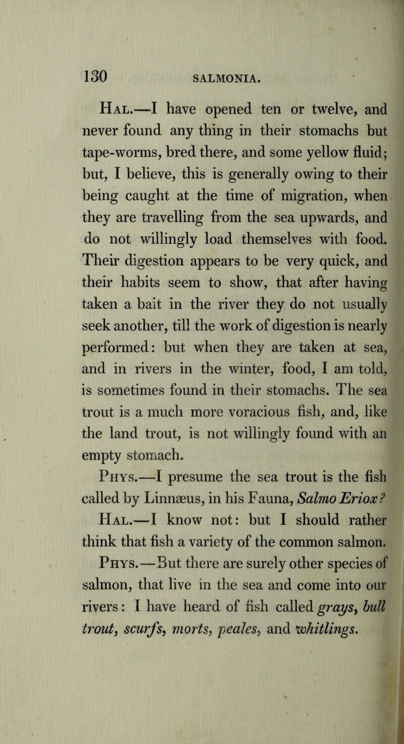 Hal.—I have opened ten or twelve, and never found any thing in their stomachs but tape-worms, bred there, and some yellow fluid; but, I believe, this is generally owing to their being caught at the time of migration, when they are travelling from the sea upwards, and do not willingly load themselves with food. Their digestion appears to be very quick, and their habits seem to show, that after having taken a bait in the river they do not usually seek another, till the work of digestion is nearly performed: but when they are taken at sea, and in rivers in the winter, food, I am told, is sometimes found in their stomachs. The sea trout is a much more voracious fish, and, like the land trout, is not willingly found with an empty stomach. Phys.—I presume the sea trout is the fish called by Linnaeus, in his Fauna, SalmoEriox? Hal.—I know not: but I should rather think that fish a variety of the common salmon. Phys.—But there are surely other species of salmon, that live in the sea and come into our rivers: I have heard of fish called grays, bull trout, scurfs, morts, peales, and whittings.