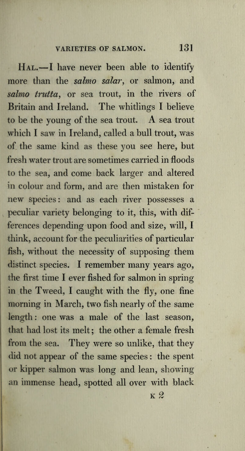 Hal.—I have never been able to identify more than the salmo salar, or salmon, and salmo trutta, or sea trout, in the rivers of Britain and Ireland. The whitlings I believe to be the young of the sea trout. A sea trout which I saw in Ireland, called a bull trout, was of the same kind as these you see here, but fresh water trout are sometimes carried in floods to the sea, and come back larger and altered in colour and form, and are then mistaken for new species: and as each river possesses a peculiar variety belonging to it, this, with dif- ferences depending upon food and size, will, I think, account for the peculiarities of particular fish, without the necessity of supposing them distinct species. I remember many years ago, the first time I ever fished for salmon in spring in the Tweed, I caught with the fly, one fine morning in March, two fish nearly of the same length: one was a male of the last season, that had lost its melt; the other a female fresh from the sea. They were so unlike, that they did not appear of the same species: the spent or kipper salmon was long and lean, showing an immense head, spotted all over with black k 2