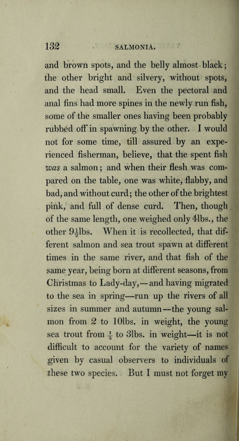 m and brown spots, and the belly almost black; the other bright and silvery, without spots, and the head small. Even the pectoral and anal fins had more spines in the newly run fish, some of the smaller ones having been probably rubbed off in spawning by the other. I would not for some time, till assured by an expe- rienced fisherman, believe, that the spent fish was a salmon; and when their flesh was com- pared on the table, one was white, flabby, and bad, and without curd; the other of the brightest pink, and full of dense curd. Then, though of the same length, one weighed only 41bs., the other 9^1bs. When it is recollected, that dif- ferent salmon and sea trout spawn at different times in the same river, and that fish of the same year, being born at different seasons, from Christmas to Lady-day,—and having migrated to the sea in spring—run up the rivers of all sizes in summer and autumn—the young sal- mon from 2 to lOlbs. in weight, the young sea trout from ~ to 31bs. in weight—it is not difficult to account for the variety of names given by casual observers to individuals of