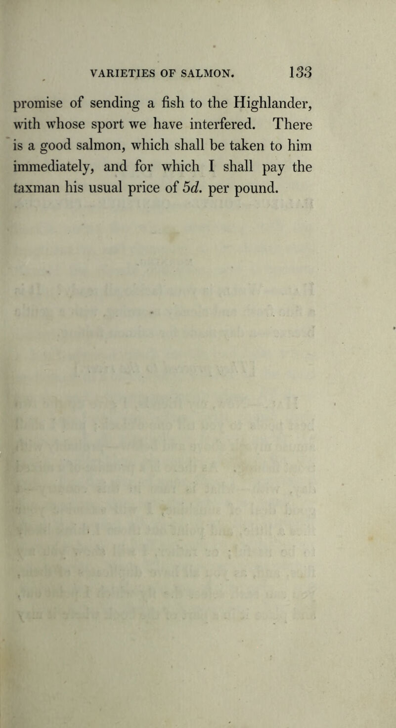 promise of sending a fish to the Highlander, with whose sport we have interfered. There is a good salmon, which shall be taken to him immediately, and for which I shall pay the taxman his usual price of 5d. per pound.